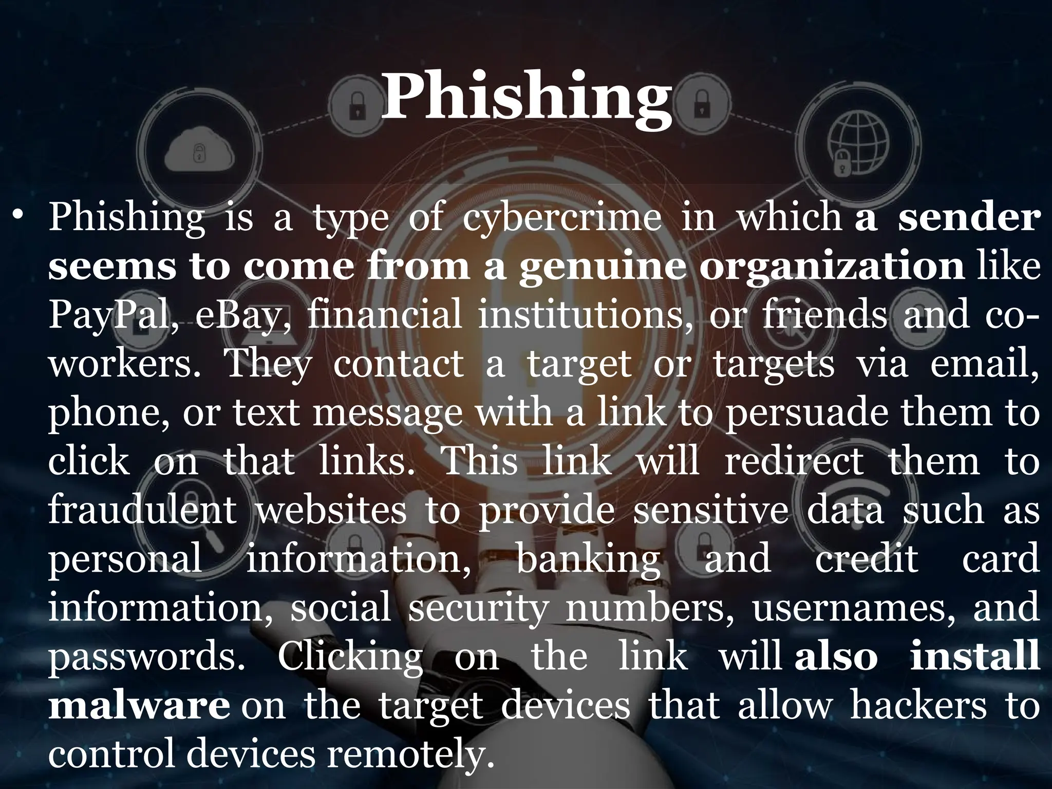 Phishing
• Phishing is a type of cybercrime in which a sender
seems to come from a genuine organization like
PayPal, eBay, financial institutions, or friends and co-
workers. They contact a target or targets via email,
phone, or text message with a link to persuade them to
click on that links. This link will redirect them to
fraudulent websites to provide sensitive data such as
personal information, banking and credit card
information, social security numbers, usernames, and
passwords. Clicking on the link will also install
malware on the target devices that allow hackers to
control devices remotely.
 