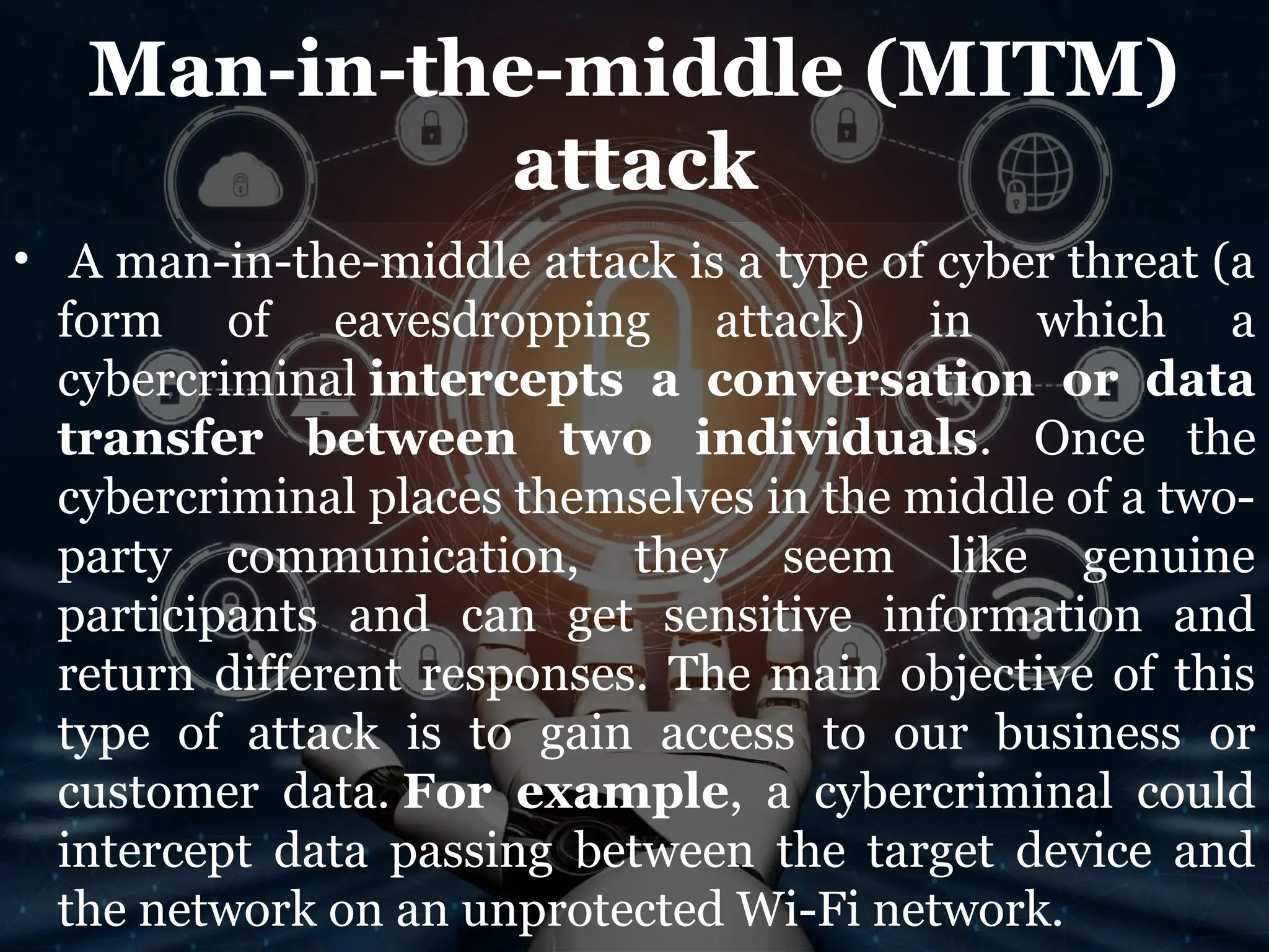 Man-in-the-middle (MITM)
attack
• A man-in-the-middle attack is a type of cyber threat (a
form of eavesdropping attack) in which a
cybercriminal intercepts a conversation or data
transfer between two individuals. Once the
cybercriminal places themselves in the middle of a two-
party communication, they seem like genuine
participants and can get sensitive information and
return different responses. The main objective of this
type of attack is to gain access to our business or
customer data. For example, a cybercriminal could
intercept data passing between the target device and
the network on an unprotected Wi-Fi network.
 