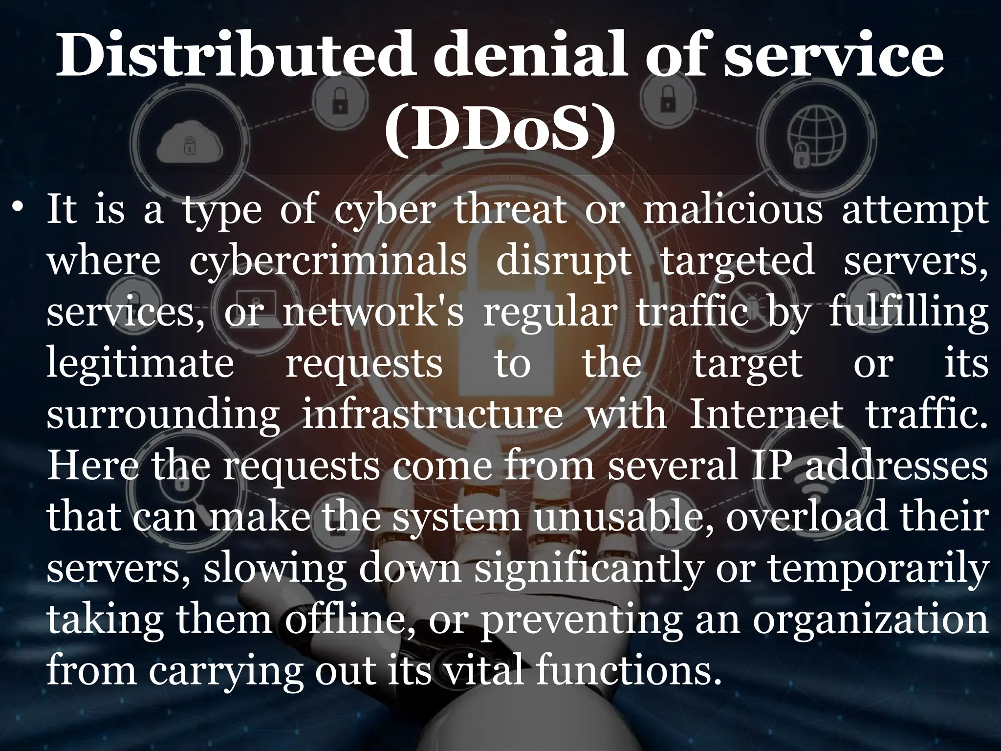 Distributed denial of service
(DDoS)
• It is a type of cyber threat or malicious attempt
where cybercriminals disrupt targeted servers,
services, or network's regular traffic by fulfilling
legitimate requests to the target or its
surrounding infrastructure with Internet traffic.
Here the requests come from several IP addresses
that can make the system unusable, overload their
servers, slowing down significantly or temporarily
taking them offline, or preventing an organization
from carrying out its vital functions.
 