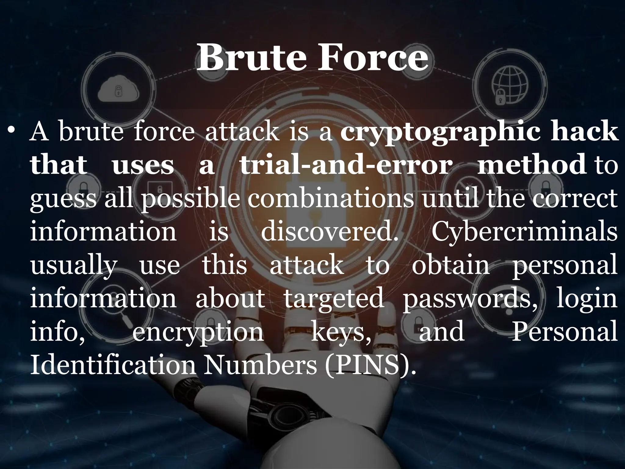 Brute Force
• A brute force attack is a cryptographic hack
that uses a trial-and-error method to
guess all possible combinations until the correct
information is discovered. Cybercriminals
usually use this attack to obtain personal
information about targeted passwords, login
info, encryption keys, and Personal
Identification Numbers (PINS).
 