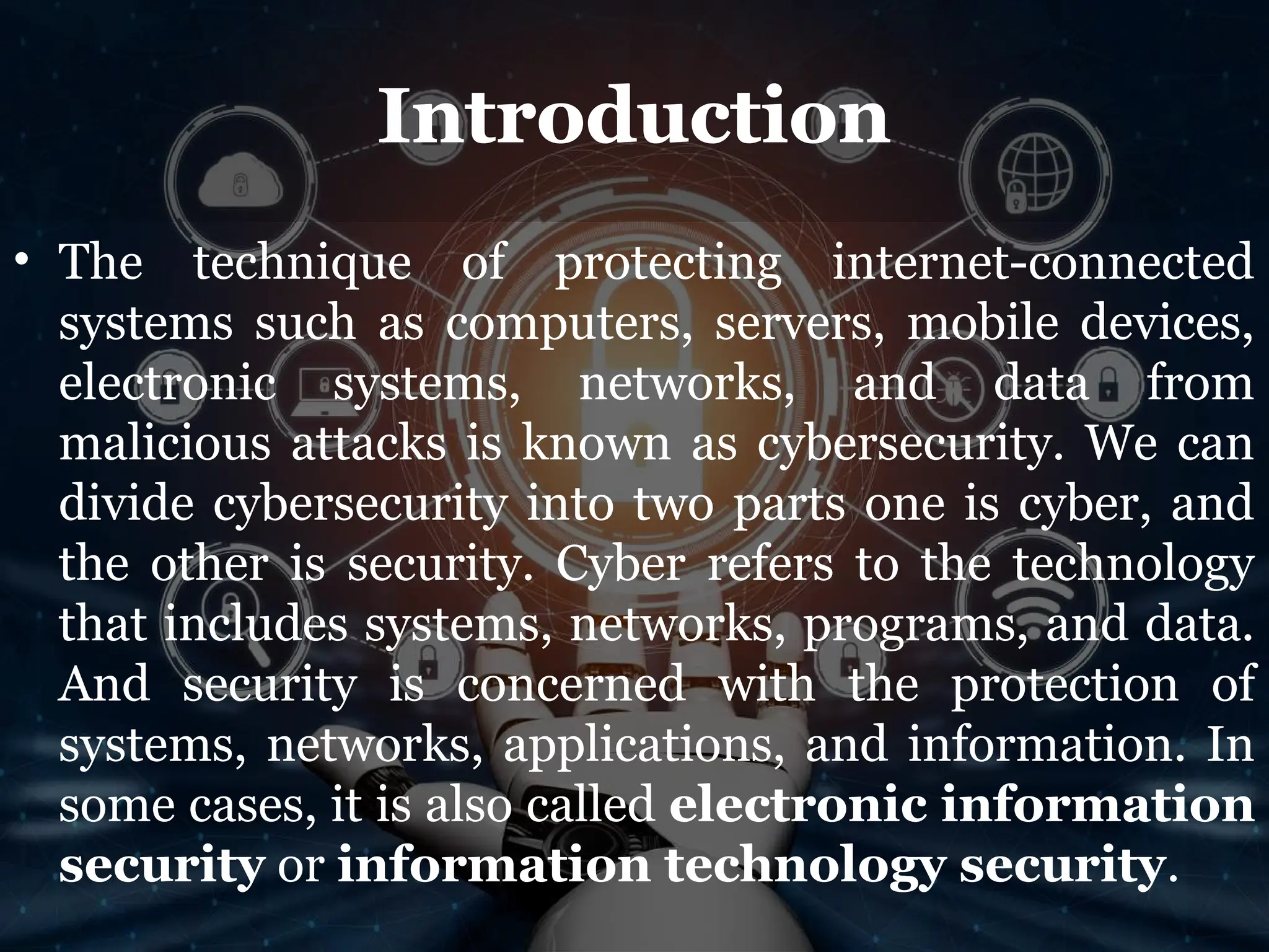 Introduction
• The technique of protecting internet-connected
systems such as computers, servers, mobile devices,
electronic systems, networks, and data from
malicious attacks is known as cybersecurity. We can
divide cybersecurity into two parts one is cyber, and
the other is security. Cyber refers to the technology
that includes systems, networks, programs, and data.
And security is concerned with the protection of
systems, networks, applications, and information. In
some cases, it is also called electronic information
security or information technology security.
 