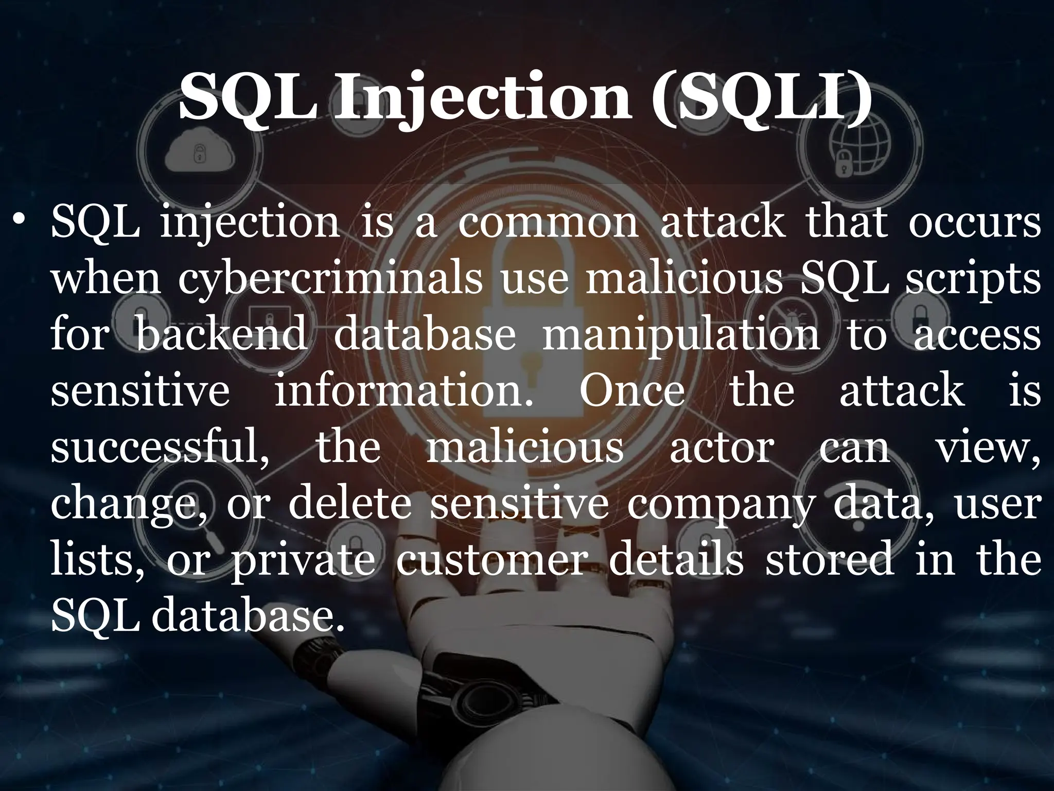 SQL Injection (SQLI)
• SQL injection is a common attack that occurs
when cybercriminals use malicious SQL scripts
for backend database manipulation to access
sensitive information. Once the attack is
successful, the malicious actor can view,
change, or delete sensitive company data, user
lists, or private customer details stored in the
SQL database.
 