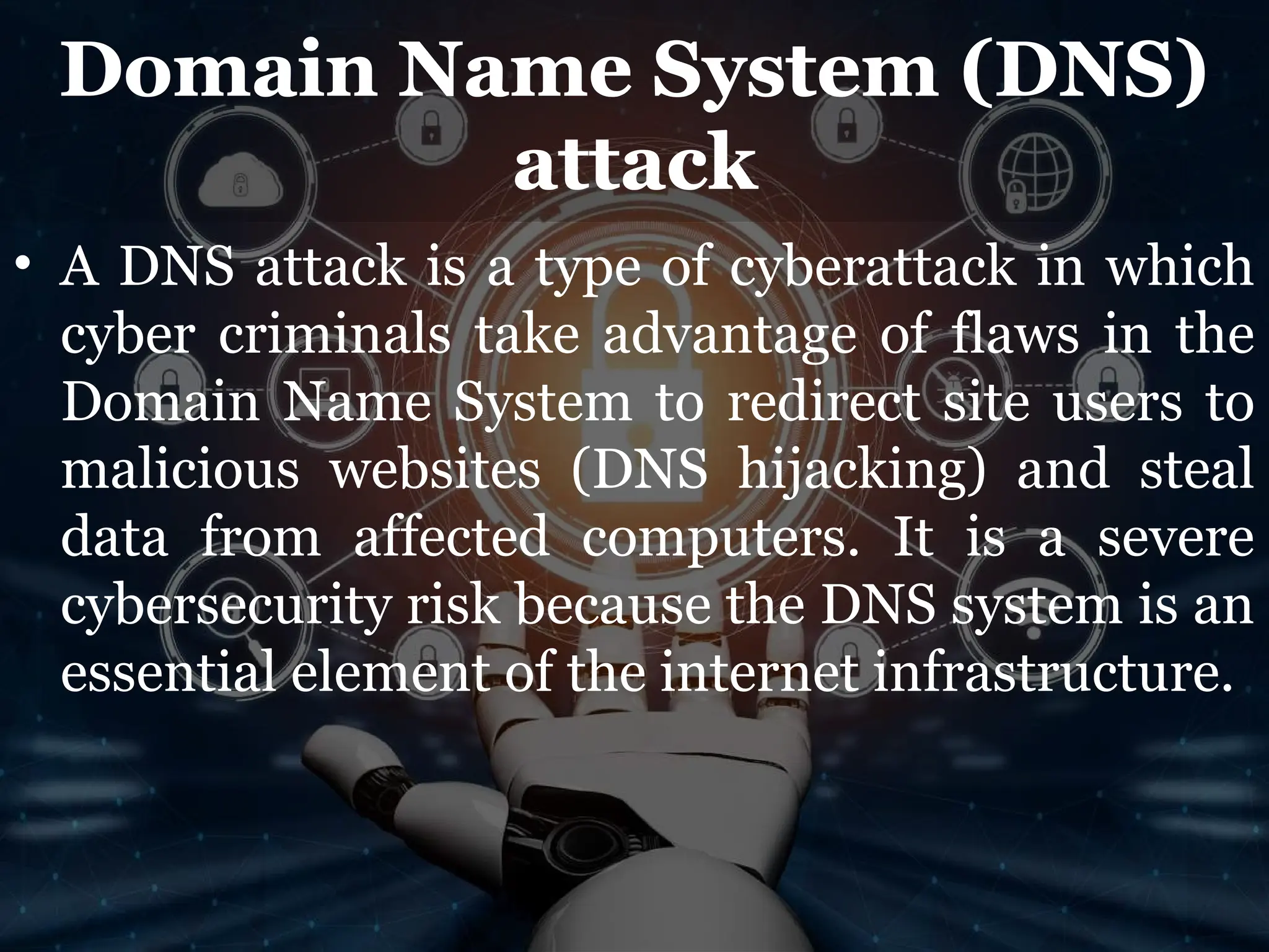 Domain Name System (DNS)
attack
• A DNS attack is a type of cyberattack in which
cyber criminals take advantage of flaws in the
Domain Name System to redirect site users to
malicious websites (DNS hijacking) and steal
data from affected computers. It is a severe
cybersecurity risk because the DNS system is an
essential element of the internet infrastructure.
 