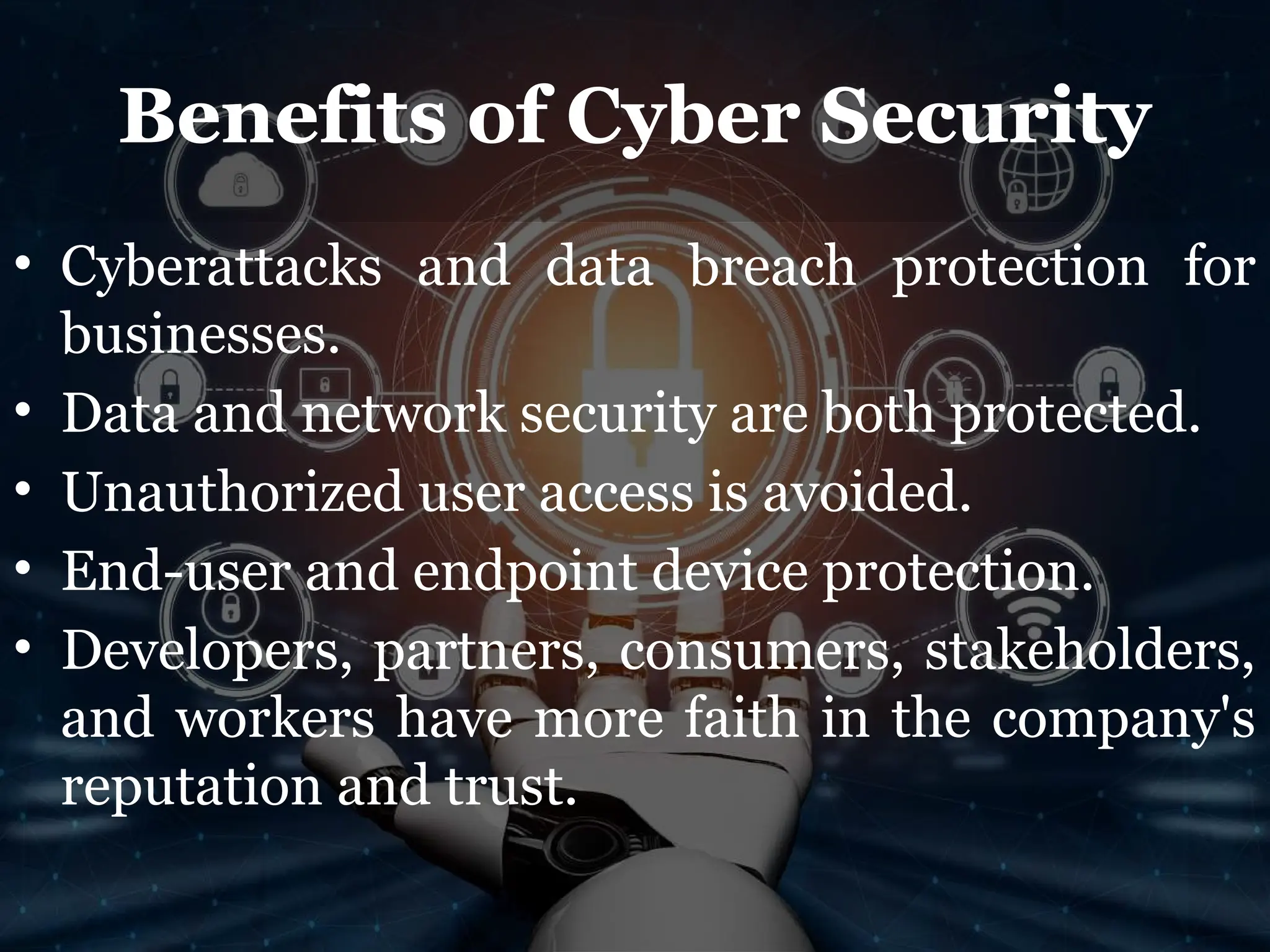 Benefits of Cyber Security
• Cyberattacks and data breach protection for
businesses.
• Data and network security are both protected.
• Unauthorized user access is avoided.
• End-user and endpoint device protection.
• Developers, partners, consumers, stakeholders,
and workers have more faith in the company's
reputation and trust.
 