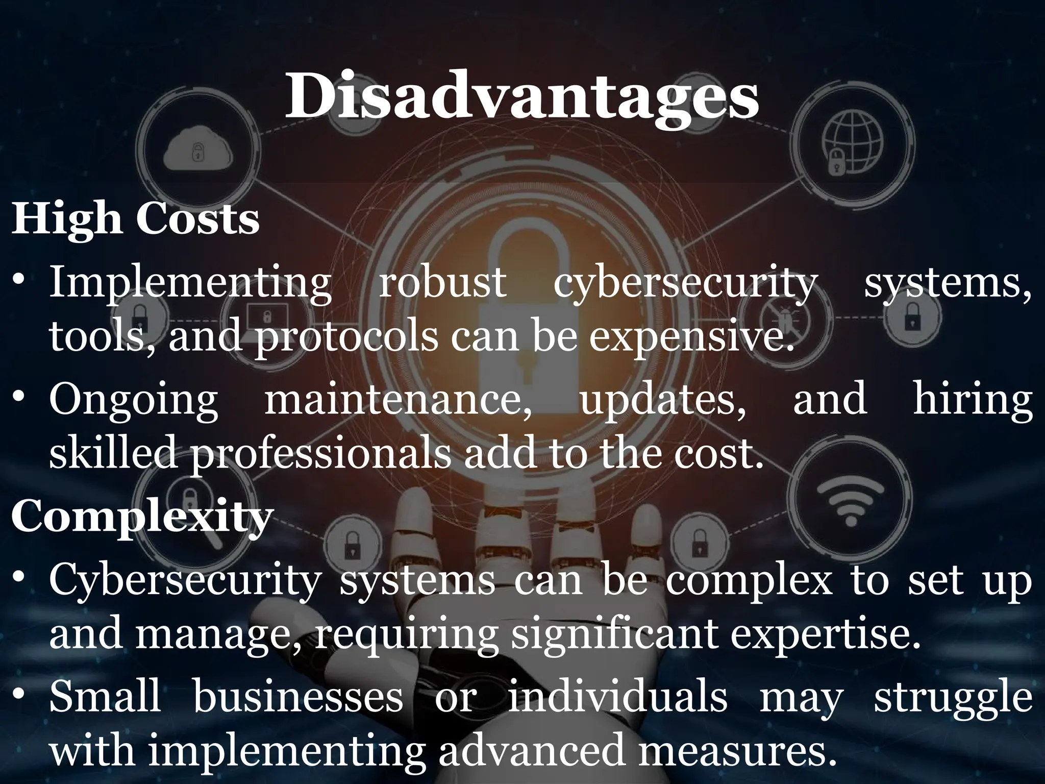 Disadvantages
High Costs
• Implementing robust cybersecurity systems,
tools, and protocols can be expensive.
• Ongoing maintenance, updates, and hiring
skilled professionals add to the cost.
Complexity
• Cybersecurity systems can be complex to set up
and manage, requiring significant expertise.
• Small businesses or individuals may struggle
with implementing advanced measures.
 