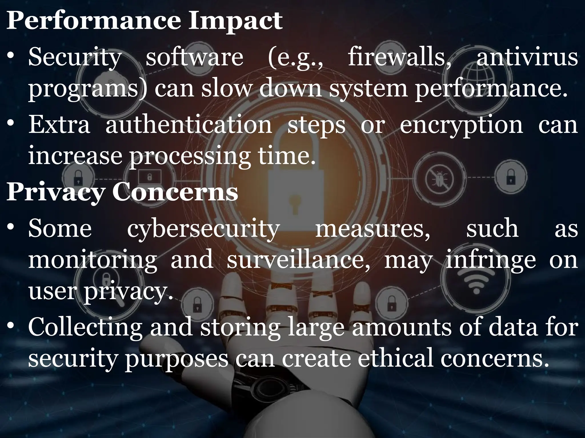Performance Impact
• Security software (e.g., firewalls, antivirus
programs) can slow down system performance.
• Extra authentication steps or encryption can
increase processing time.
Privacy Concerns
• Some cybersecurity measures, such as
monitoring and surveillance, may infringe on
user privacy.
• Collecting and storing large amounts of data for
security purposes can create ethical concerns.
 