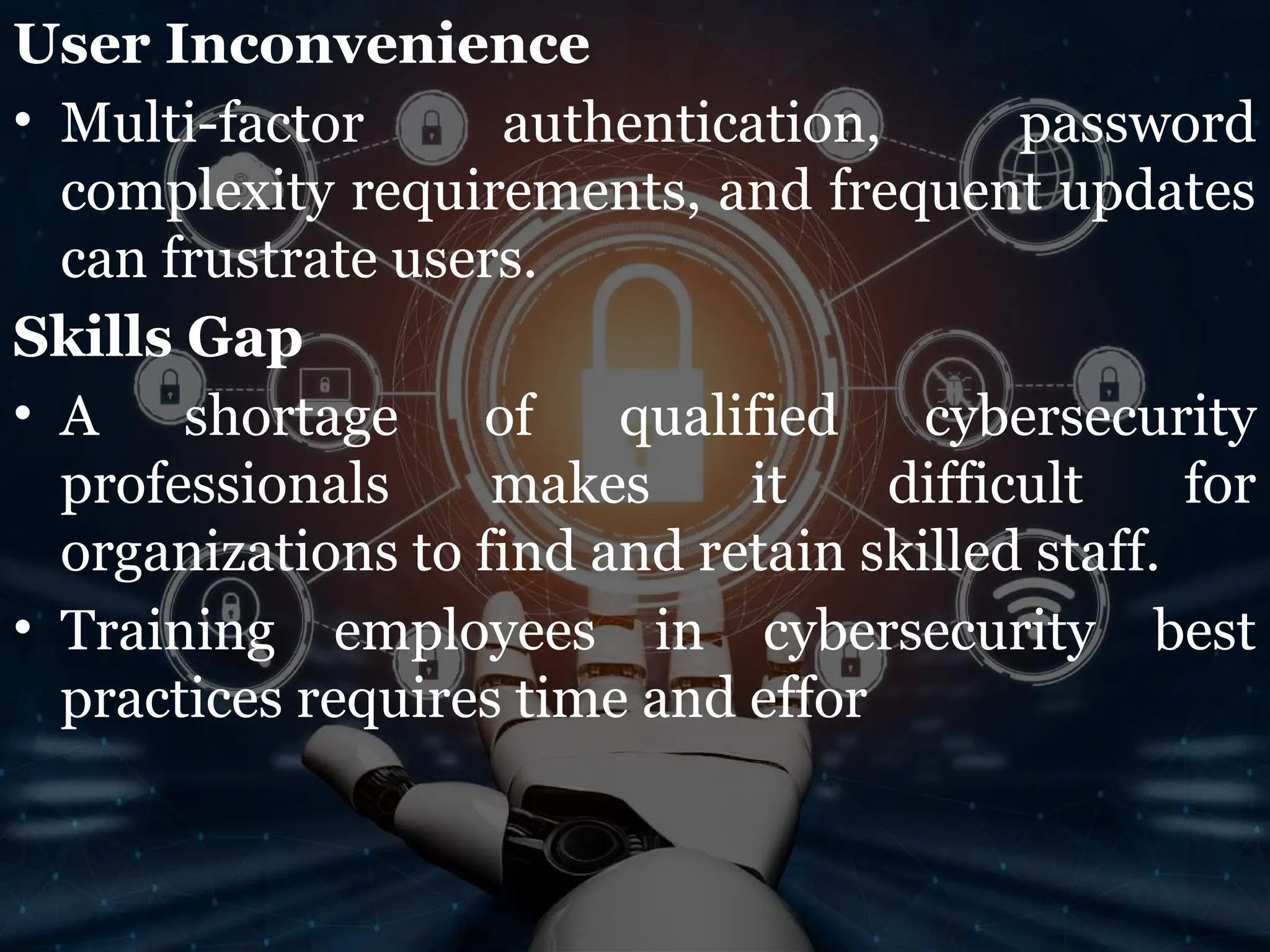 User Inconvenience
• Multi-factor authentication, password
complexity requirements, and frequent updates
can frustrate users.
Skills Gap
• A shortage of qualified cybersecurity
professionals makes it difficult for
organizations to find and retain skilled staff.
• Training employees in cybersecurity best
practices requires time and effor
 