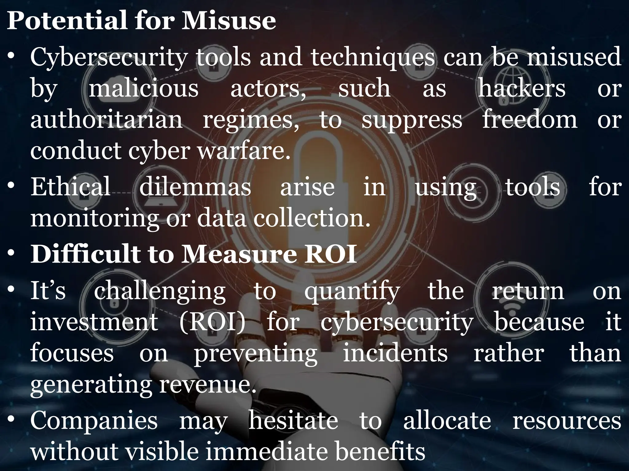 Potential for Misuse
• Cybersecurity tools and techniques can be misused
by malicious actors, such as hackers or
authoritarian regimes, to suppress freedom or
conduct cyber warfare.
• Ethical dilemmas arise in using tools for
monitoring or data collection.
• Difficult to Measure ROI
• It’s challenging to quantify the return on
investment (ROI) for cybersecurity because it
focuses on preventing incidents rather than
generating revenue.
• Companies may hesitate to allocate resources
without visible immediate benefits
 