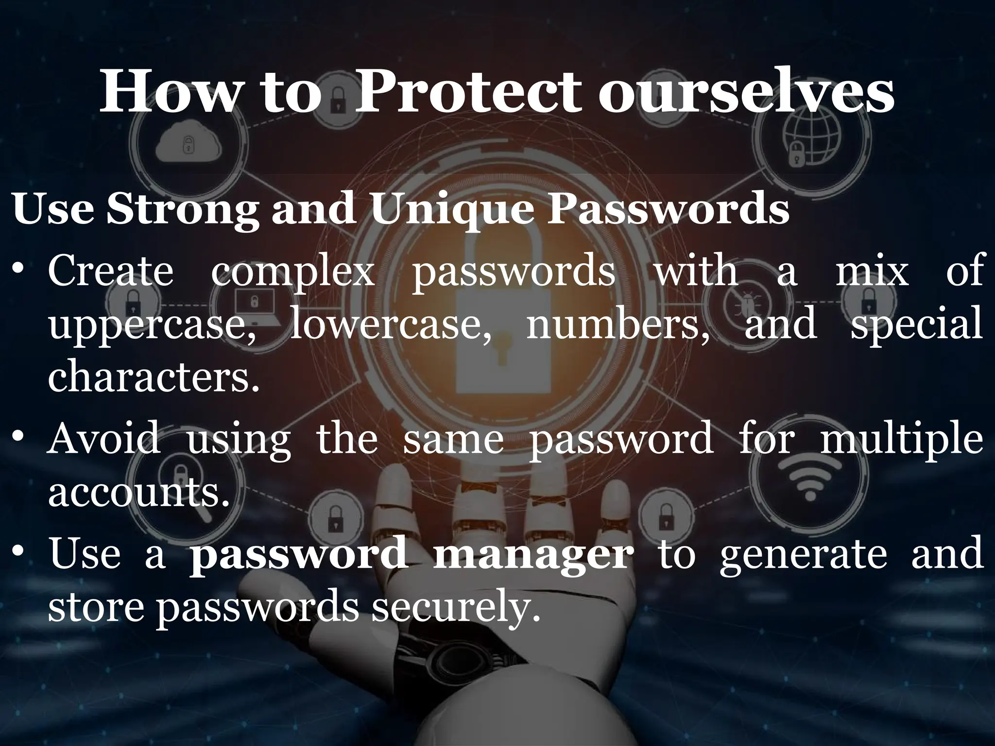 How to Protect ourselves
Use Strong and Unique Passwords
• Create complex passwords with a mix of
uppercase, lowercase, numbers, and special
characters.
• Avoid using the same password for multiple
accounts.
• Use a password manager to generate and
store passwords securely.
 