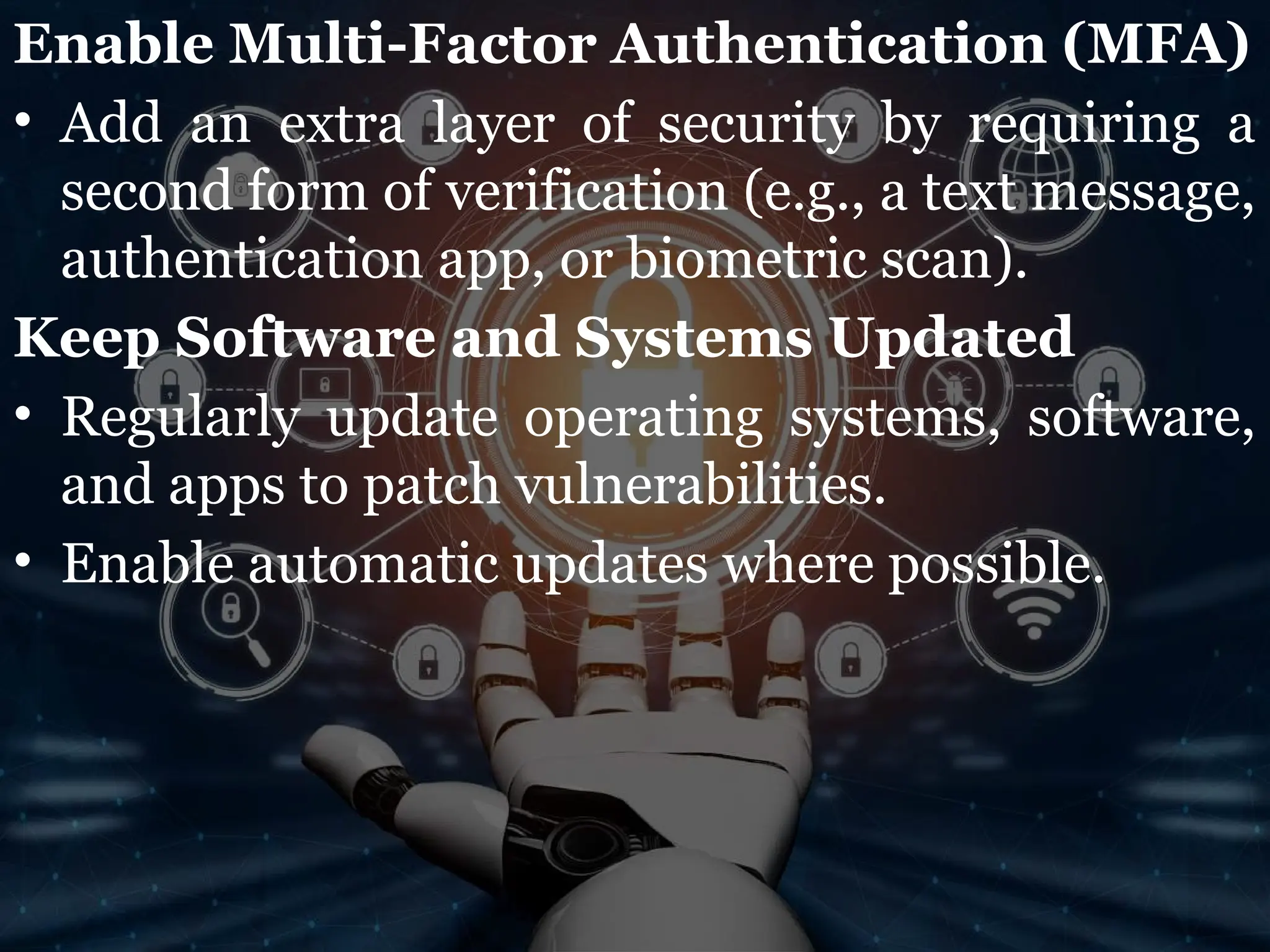 Enable Multi-Factor Authentication (MFA)
• Add an extra layer of security by requiring a
second form of verification (e.g., a text message,
authentication app, or biometric scan).
Keep Software and Systems Updated
• Regularly update operating systems, software,
and apps to patch vulnerabilities.
• Enable automatic updates where possible.
 