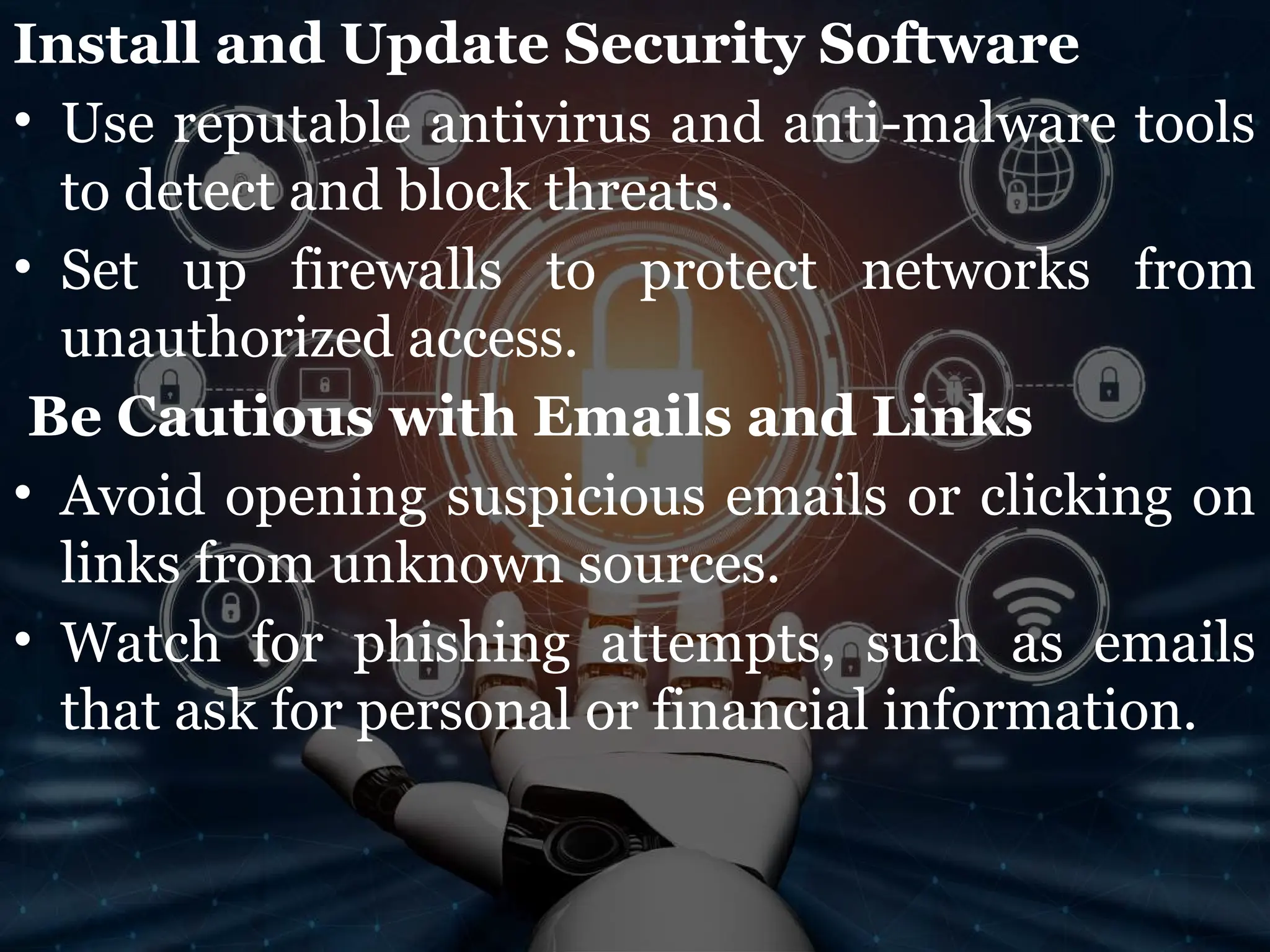 Install and Update Security Software
• Use reputable antivirus and anti-malware tools
to detect and block threats.
• Set up firewalls to protect networks from
unauthorized access.
Be Cautious with Emails and Links
• Avoid opening suspicious emails or clicking on
links from unknown sources.
• Watch for phishing attempts, such as emails
that ask for personal or financial information.
 