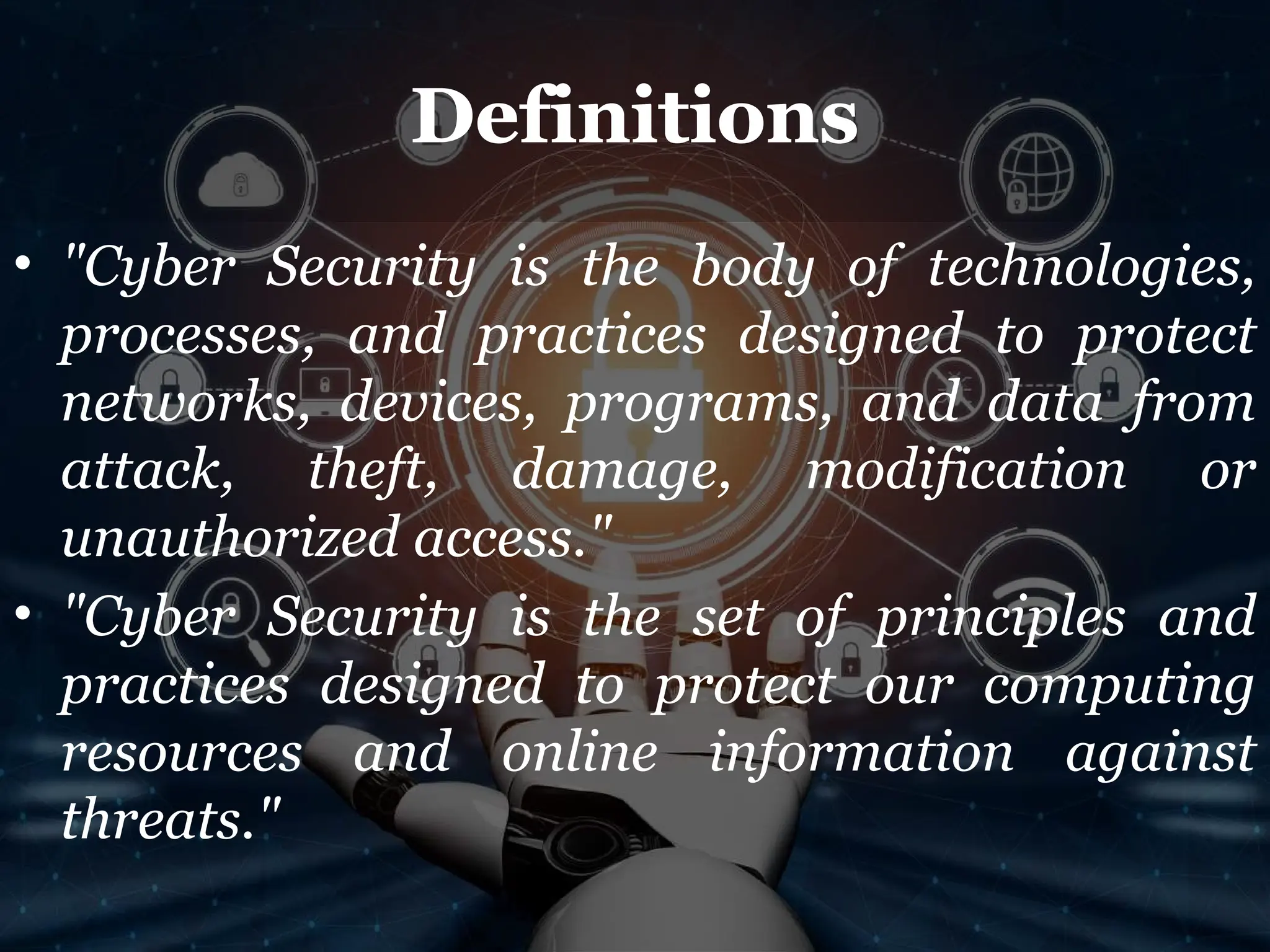 Definitions
• "Cyber Security is the body of technologies,
processes, and practices designed to protect
networks, devices, programs, and data from
attack, theft, damage, modification or
unauthorized access."
• "Cyber Security is the set of principles and
practices designed to protect our computing
resources and online information against
threats."
 