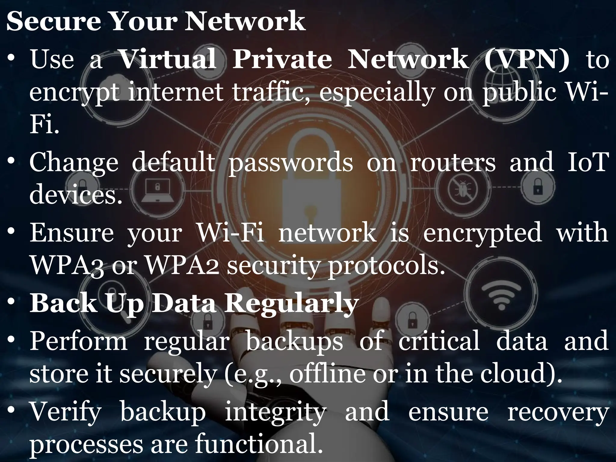 Secure Your Network
• Use a Virtual Private Network (VPN) to
encrypt internet traffic, especially on public Wi-
Fi.
• Change default passwords on routers and IoT
devices.
• Ensure your Wi-Fi network is encrypted with
WPA3 or WPA2 security protocols.
• Back Up Data Regularly
• Perform regular backups of critical data and
store it securely (e.g., offline or in the cloud).
• Verify backup integrity and ensure recovery
processes are functional.
 