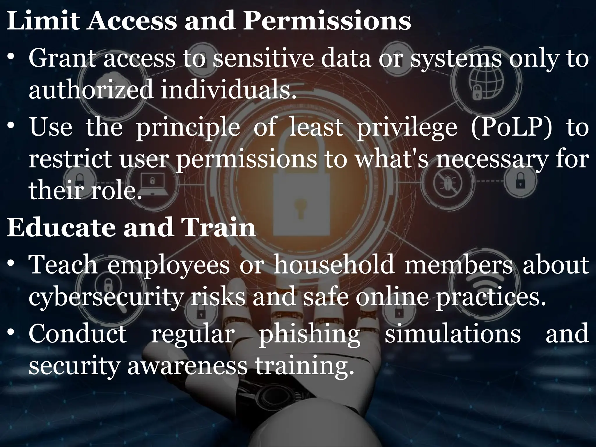 Limit Access and Permissions
• Grant access to sensitive data or systems only to
authorized individuals.
• Use the principle of least privilege (PoLP) to
restrict user permissions to what's necessary for
their role.
Educate and Train
• Teach employees or household members about
cybersecurity risks and safe online practices.
• Conduct regular phishing simulations and
security awareness training.
 