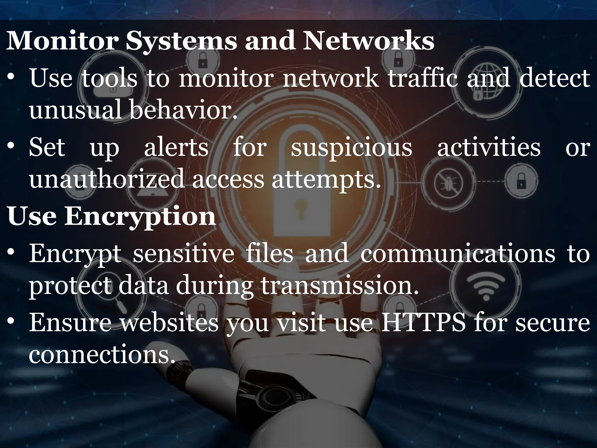 Monitor Systems and Networks
• Use tools to monitor network traffic and detect
unusual behavior.
• Set up alerts for suspicious activities or
unauthorized access attempts.
Use Encryption
• Encrypt sensitive files and communications to
protect data during transmission.
• Ensure websites you visit use HTTPS for secure
connections.
 