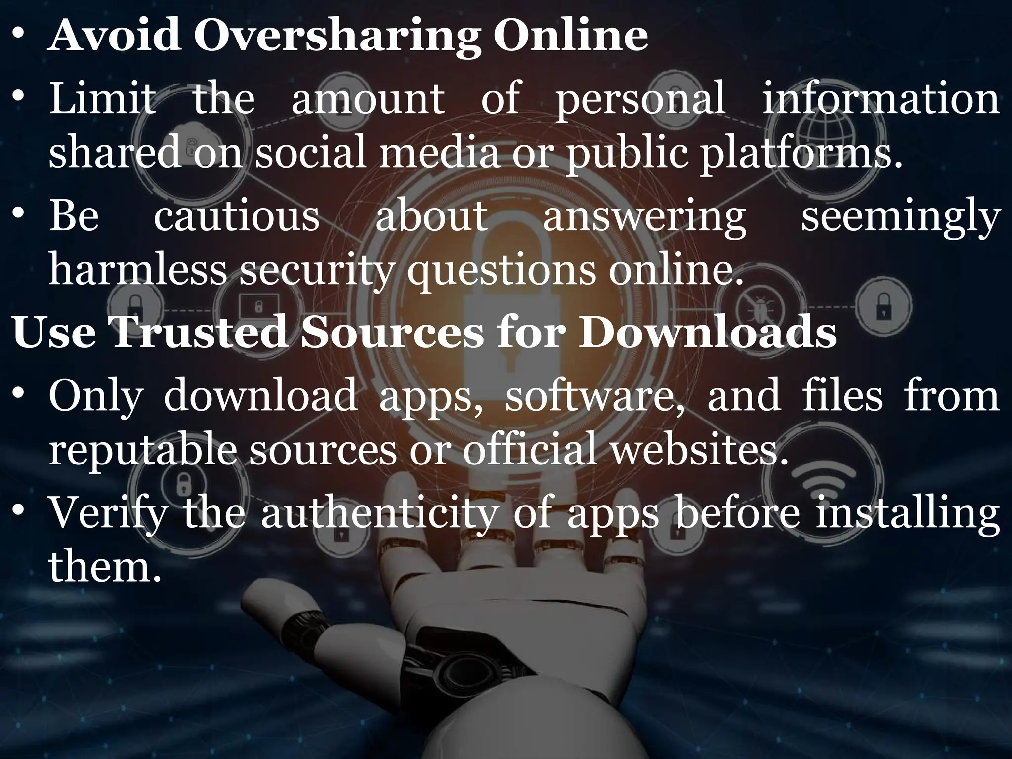 • Avoid Oversharing Online
• Limit the amount of personal information
shared on social media or public platforms.
• Be cautious about answering seemingly
harmless security questions online.
Use Trusted Sources for Downloads
• Only download apps, software, and files from
reputable sources or official websites.
• Verify the authenticity of apps before installing
them.
 