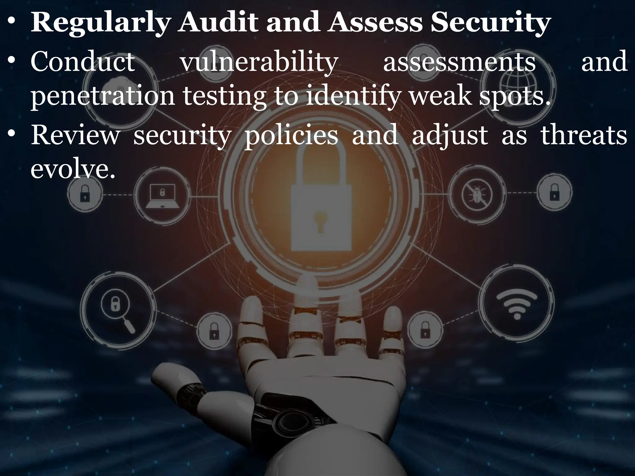 • Regularly Audit and Assess Security
• Conduct vulnerability assessments and
penetration testing to identify weak spots.
• Review security policies and adjust as threats
evolve.
 