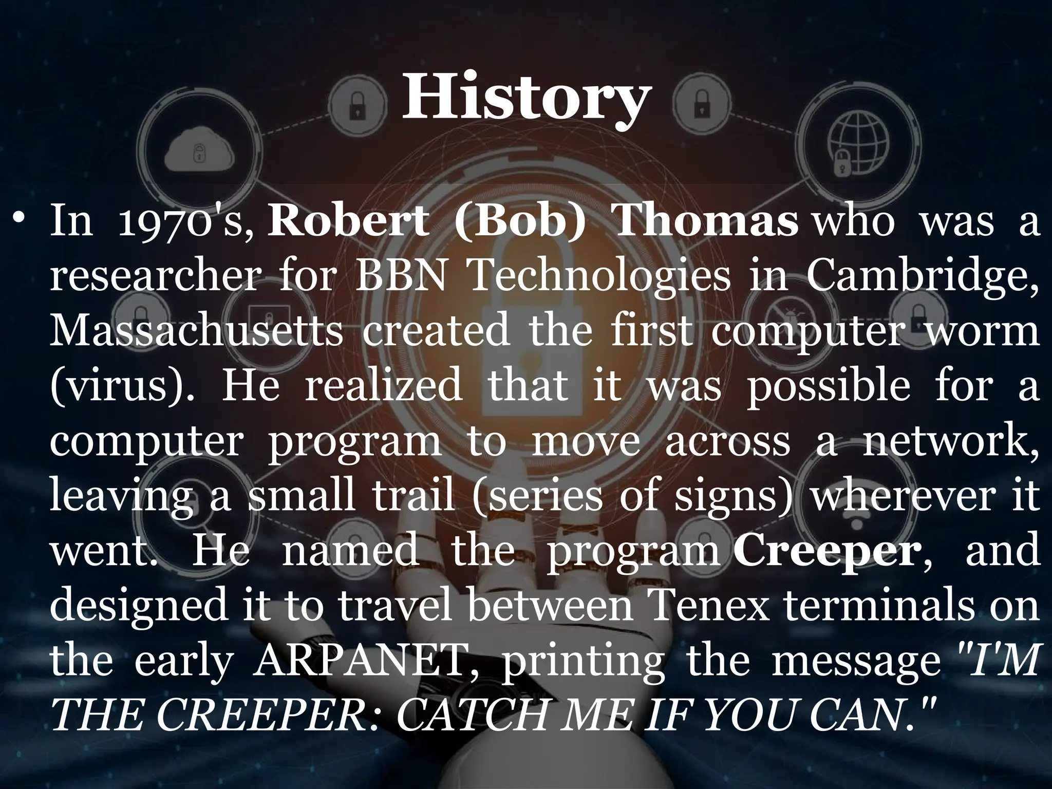 History
• In 1970's, Robert (Bob) Thomas who was a
researcher for BBN Technologies in Cambridge,
Massachusetts created the first computer worm
(virus). He realized that it was possible for a
computer program to move across a network,
leaving a small trail (series of signs) wherever it
went. He named the program Creeper, and
designed it to travel between Tenex terminals on
the early ARPANET, printing the message "I'M
THE CREEPER: CATCH ME IF YOU CAN."
 