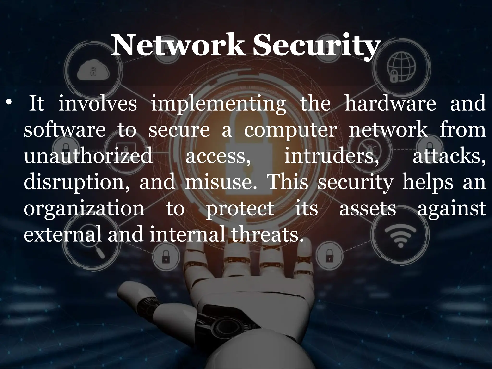 Network Security
• It involves implementing the hardware and
software to secure a computer network from
unauthorized access, intruders, attacks,
disruption, and misuse. This security helps an
organization to protect its assets against
external and internal threats.
 