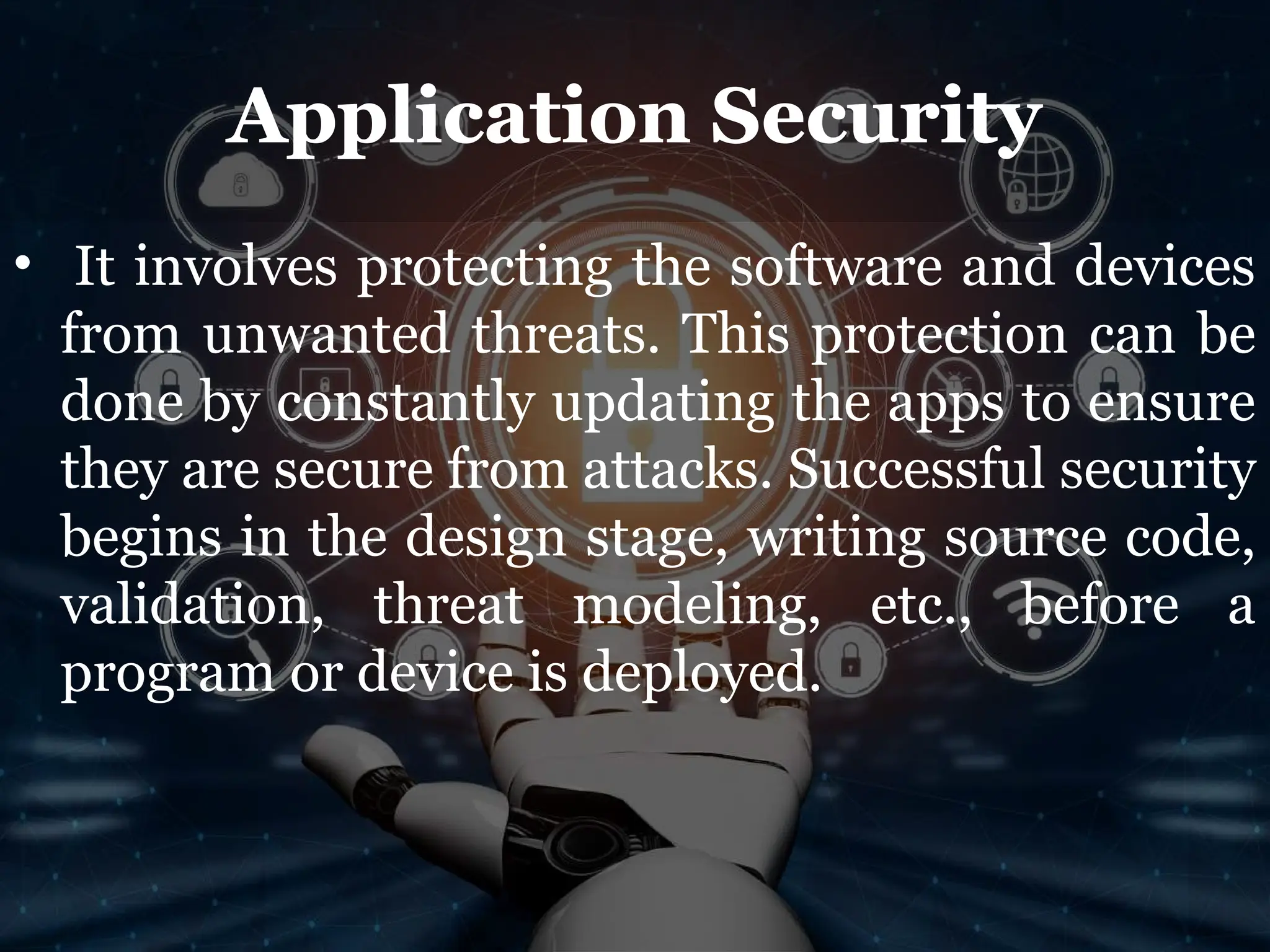 Application Security
• It involves protecting the software and devices
from unwanted threats. This protection can be
done by constantly updating the apps to ensure
they are secure from attacks. Successful security
begins in the design stage, writing source code,
validation, threat modeling, etc., before a
program or device is deployed.
 