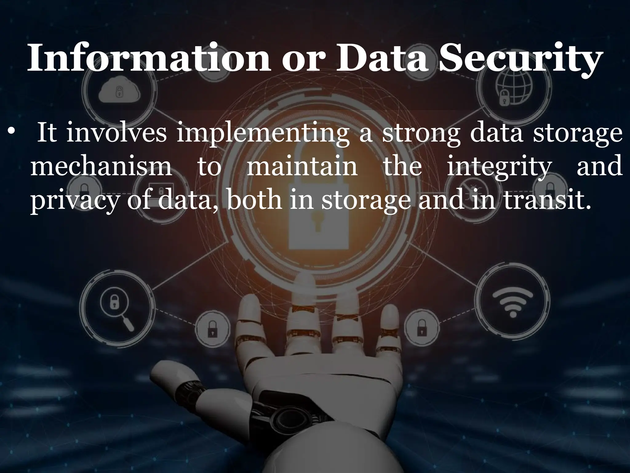 Information or Data Security
• It involves implementing a strong data storage
mechanism to maintain the integrity and
privacy of data, both in storage and in transit.
 