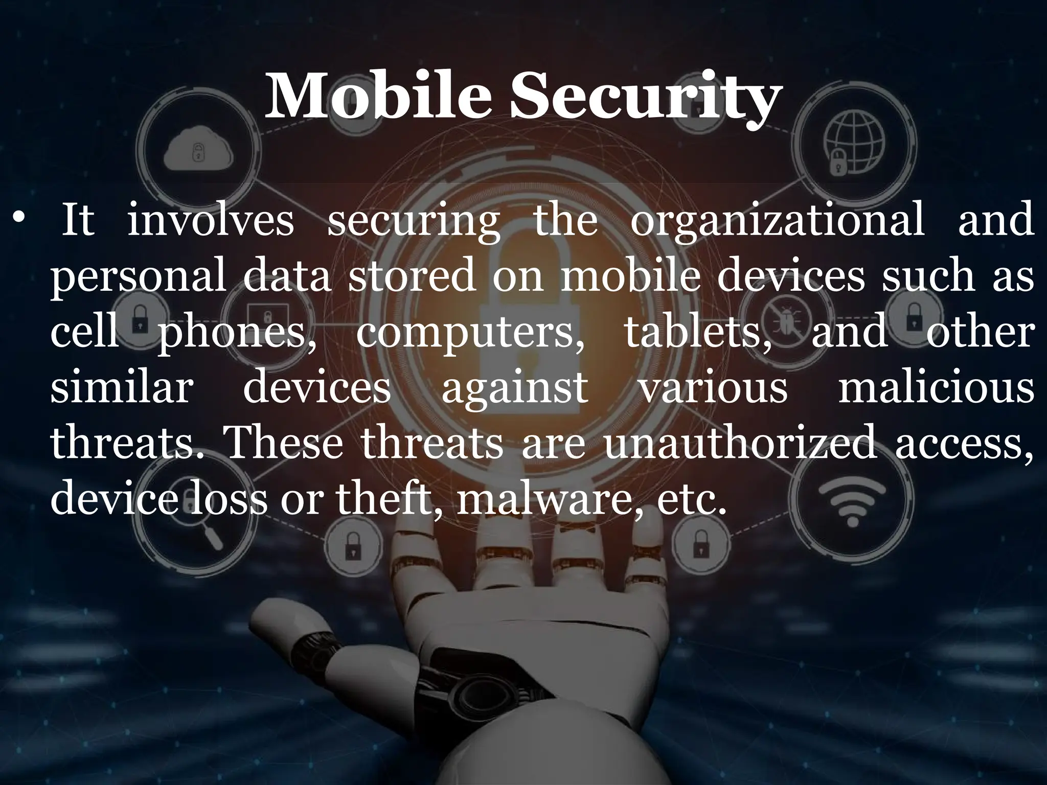 Mobile Security
• It involves securing the organizational and
personal data stored on mobile devices such as
cell phones, computers, tablets, and other
similar devices against various malicious
threats. These threats are unauthorized access,
device loss or theft, malware, etc.
 