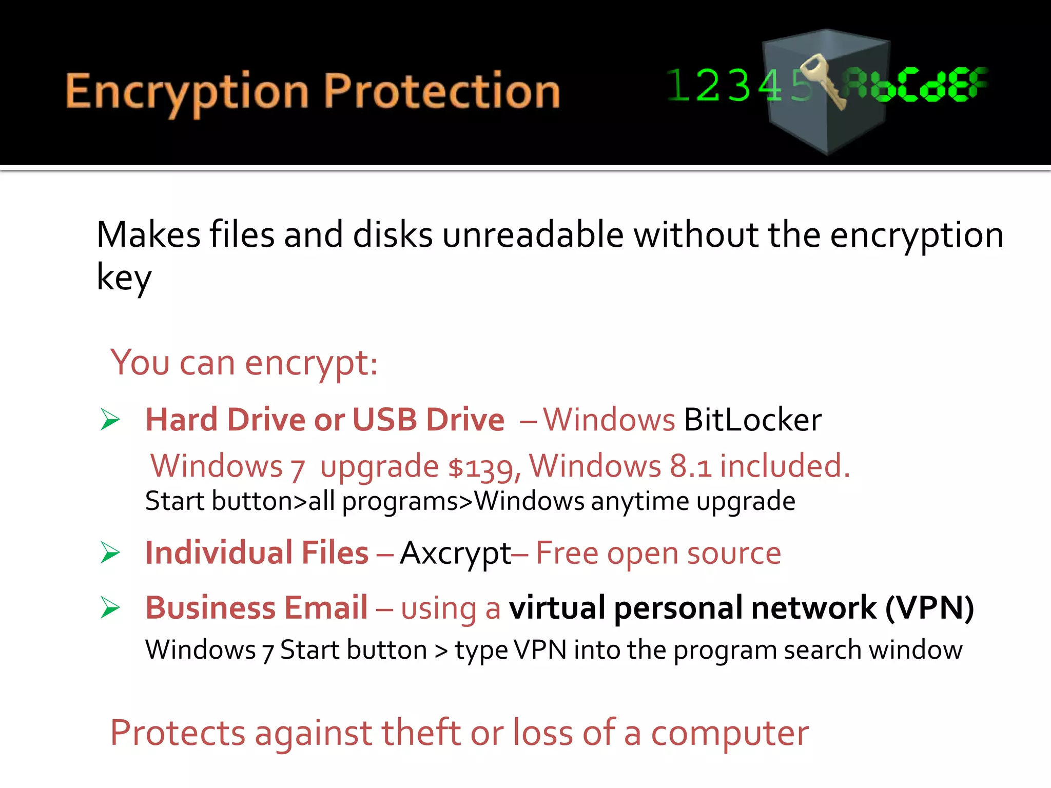 Makes files and disks unreadable without the encryption
key
 You can encrypt:
 Hard Drive or USB Drive –Windows BitLocker
Windows 7 upgrade $139,Windows 8.1 included.
Start button>all programs>Windows anytime upgrade
 Individual Files – Axcrypt– Free open source
 Business Email – using a virtual personal network (VPN)
Windows 7 Start button > typeVPN into the program search window
 Protects against theft or loss of a computer
 