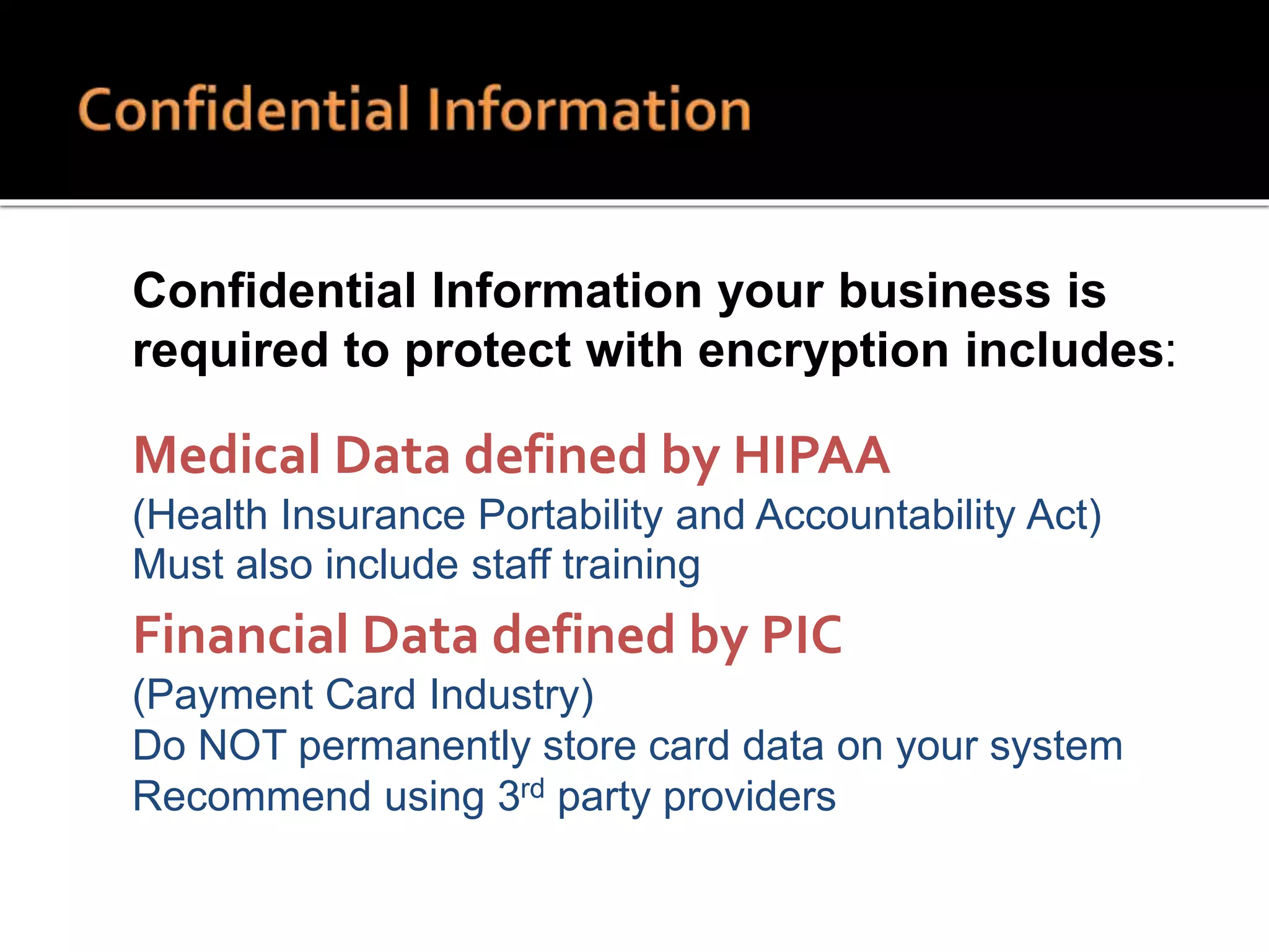  Confidential Information your business is
required to protect with encryption includes:
 Medical Data defined by HIPAA
 (Health Insurance Portability and Accountability Act)
 Must also include staff training
 Financial Data defined by PIC
 (Payment Card Industry)
 Do NOT permanently store card data on your system
 Recommend using 3rd party providers
 