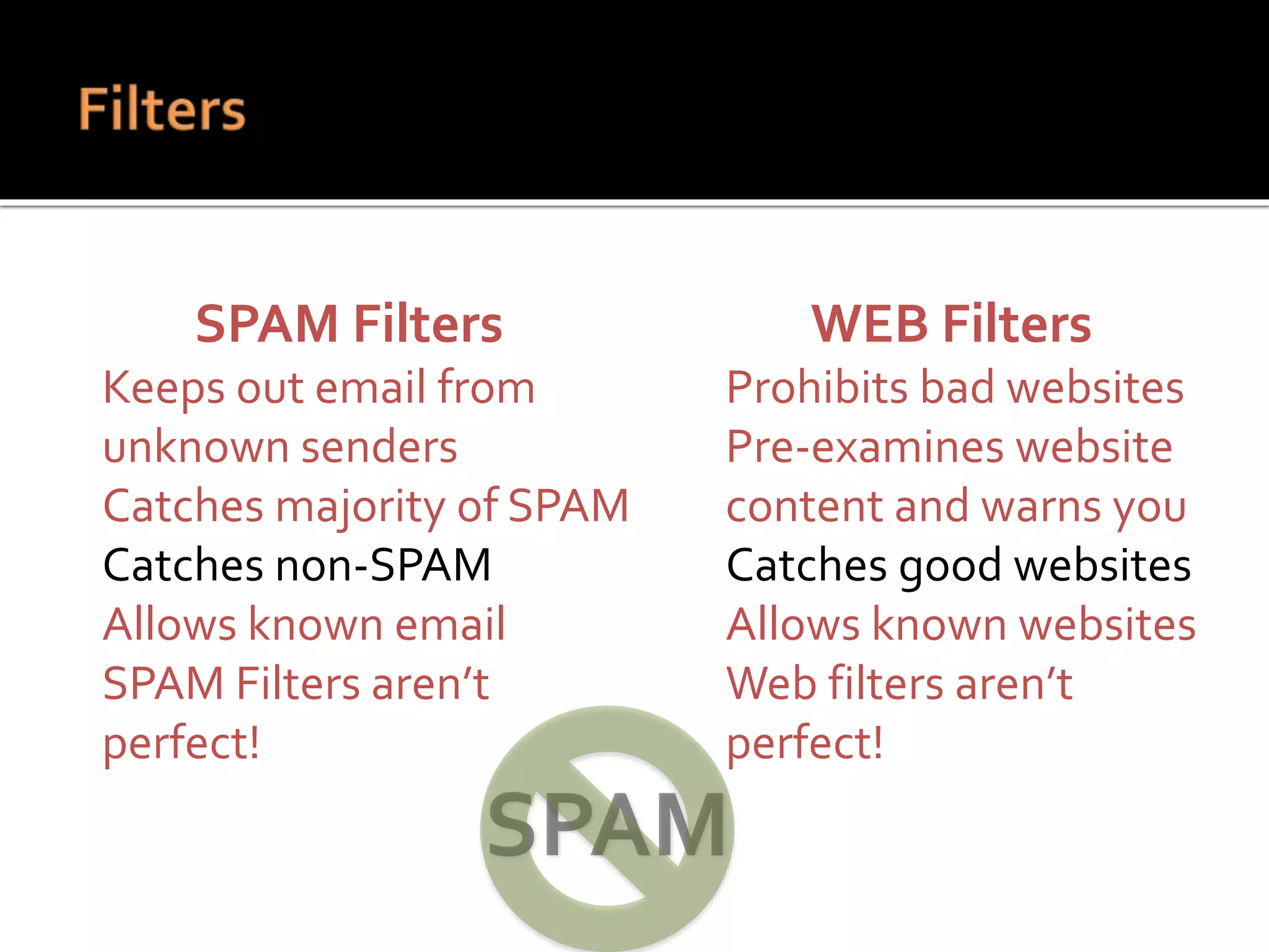 SPAM Filters
 Keeps out email from
unknown senders
 Catches majority of SPAM
 Catches non-SPAM
 Allows known email
 SPAM Filters aren’t
perfect!
WEB Filters
 Prohibits bad websites
 Pre-examines website
content and warns you
 Catches good websites
 Allows known websites
 Web filters aren’t
perfect!
 
