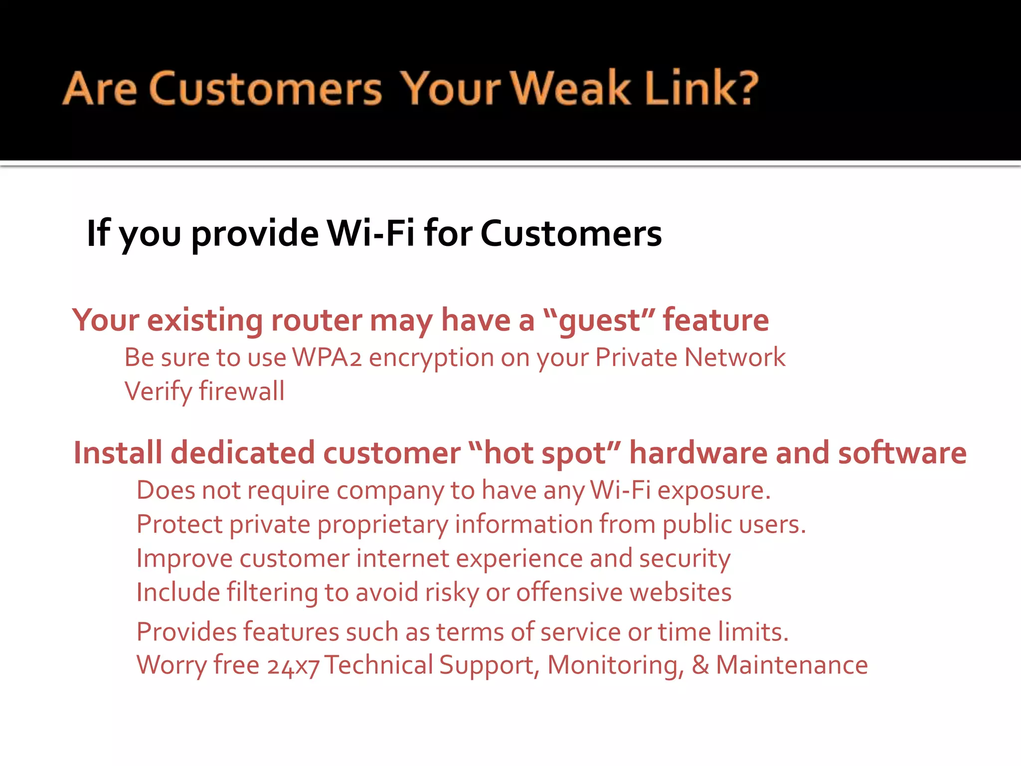  If you provide Wi-Fi for Customers
1. Your existing router may have a “guest” feature
1. Be sure to useWPA2 encryption on your Private Network
2. Verify firewall
Install dedicated customer “hot spot” hardware and software
Does not require company to have anyWi-Fi exposure.
Protect private proprietary information from public users.
• Improve customer internet experience and security
• Include filtering to avoid risky or offensive websites
• Provides features such as terms of service or time limits.
2. Worry free 24x7Technical Support, Monitoring, & Maintenance
 