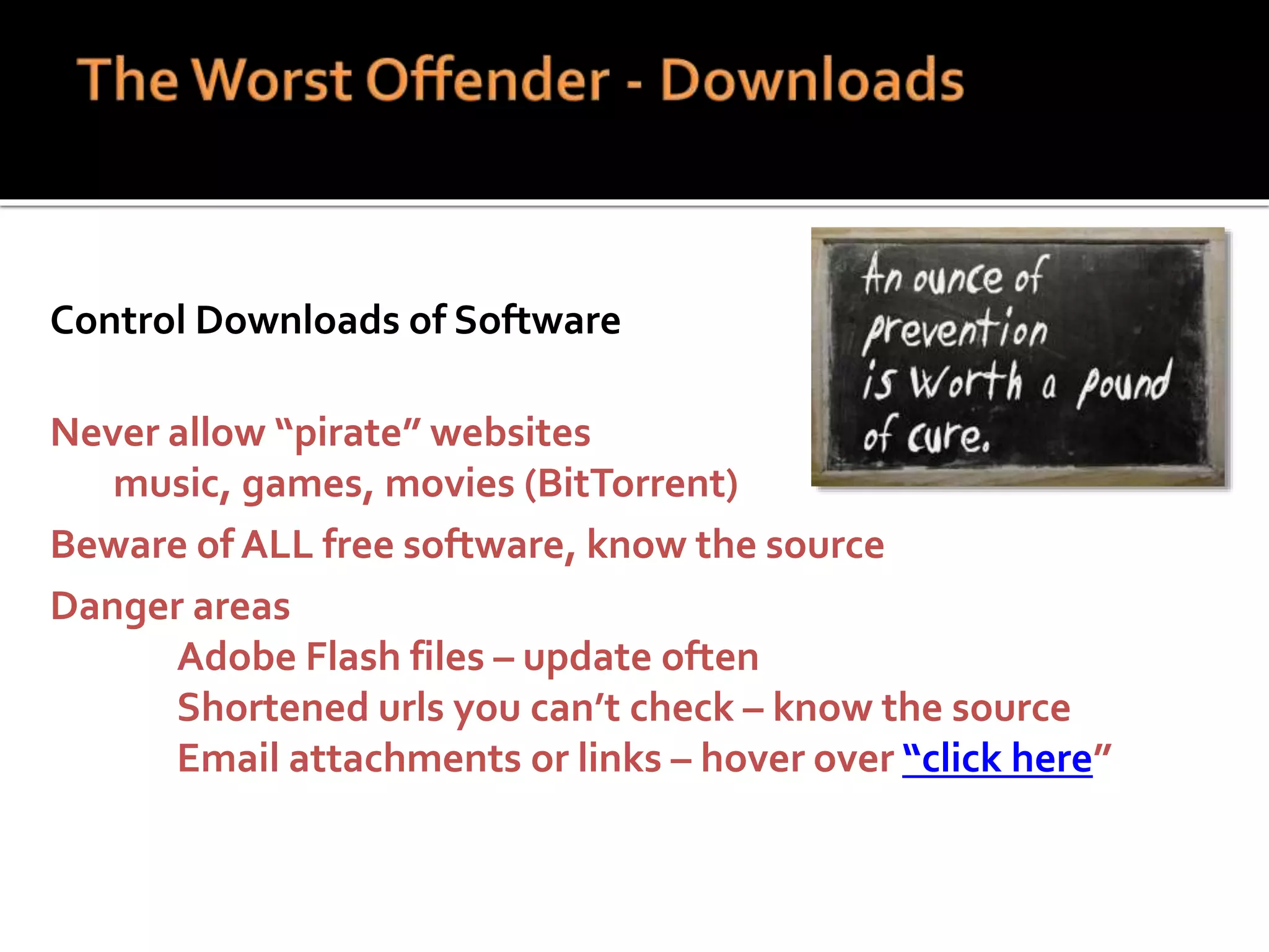 Control Downloads of Software
Never allow “pirate” websites
music, games, movies (BitTorrent)
Beware of ALL free software, know the source
Danger areas
Adobe Flash files – update often
Shortened urls you can’t check – know the source
Email attachments or links – hover over “click here”
 
