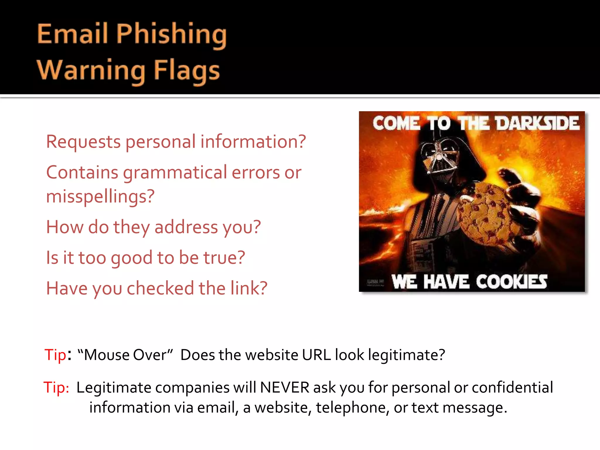  Requests personal information?
 Contains grammatical errors or
misspellings?
 How do they address you?
 Is it too good to be true?
 Have you checked the link?
Tip: “Mouse Over” Does the website URL look legitimate?
Tip: Legitimate companies will NEVER ask you for personal or confidential
information via email, a website, telephone, or text message.
 