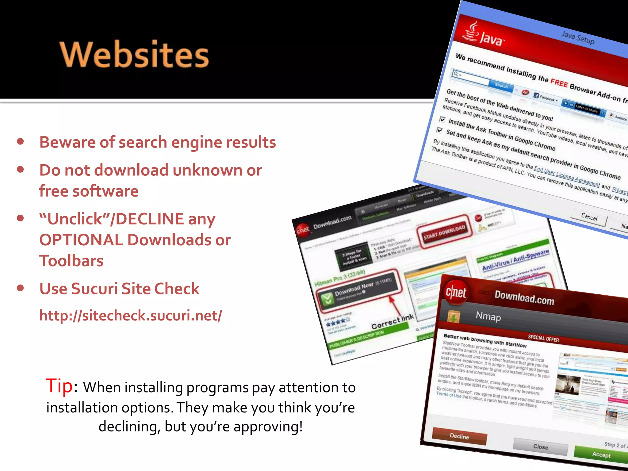 Tip: When installing programs pay attention to
installation options.They make you think you’re
declining, but you’re approving!
 Beware of search engine results
 Do not download unknown or
free software
 “Unclick”/DECLINE any
OPTIONAL Downloads or
Toolbars
 Use Sucuri Site Check
http://sitecheck.sucuri.net/
 