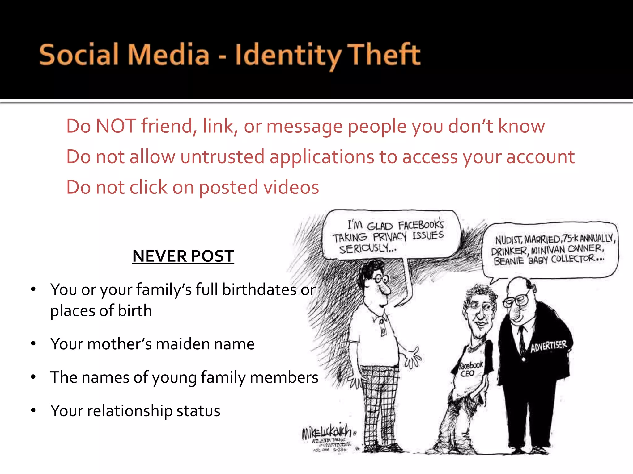  Do NOT friend, link, or message people you don’t know
 Do not allow untrusted applications to access your account
 Do not click on posted videos
NEVER POST
• You or your family’s full birthdates or
places of birth
• Your mother’s maiden name
• The names of young family members
• Your relationship status
 