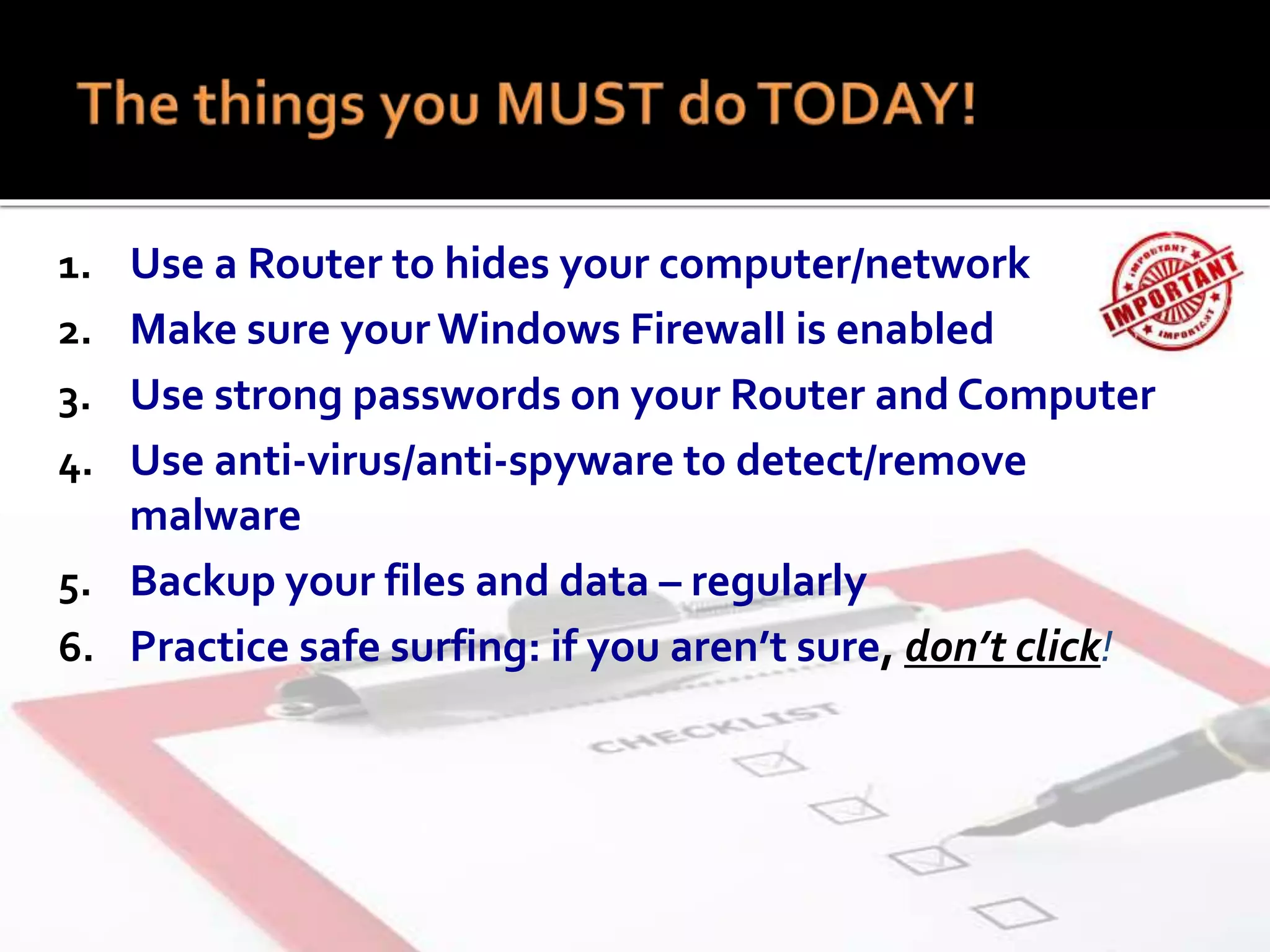 1. Use a Router to hides your computer/network
2. Make sure yourWindows Firewall is enabled
3. Use strong passwords on your Router and Computer
4. Use anti-virus/anti-spyware to detect/remove
malware
5. Backup your files and data – regularly
6. Practice safe surfing: if you aren’t sure, don’t click!
 