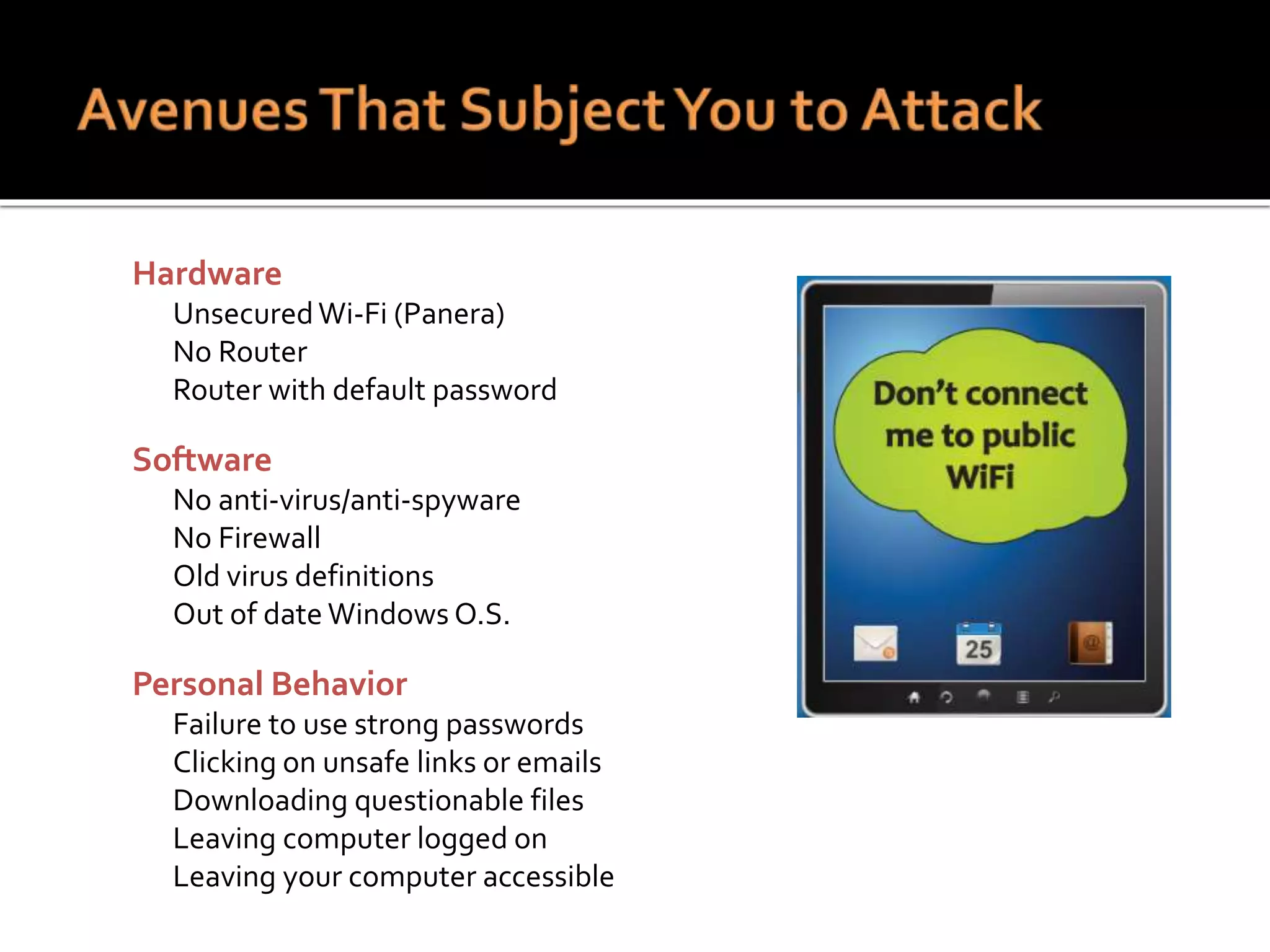  Hardware
 UnsecuredWi-Fi (Panera)
 No Router
 Router with default password
 Software
 No anti-virus/anti-spyware
 No Firewall
 Old virus definitions
 Out of date Windows O.S.
 Personal Behavior
 Failure to use strong passwords
 Clicking on unsafe links or emails
 Downloading questionable files
 Leaving computer logged on
 Leaving your computer accessible
 