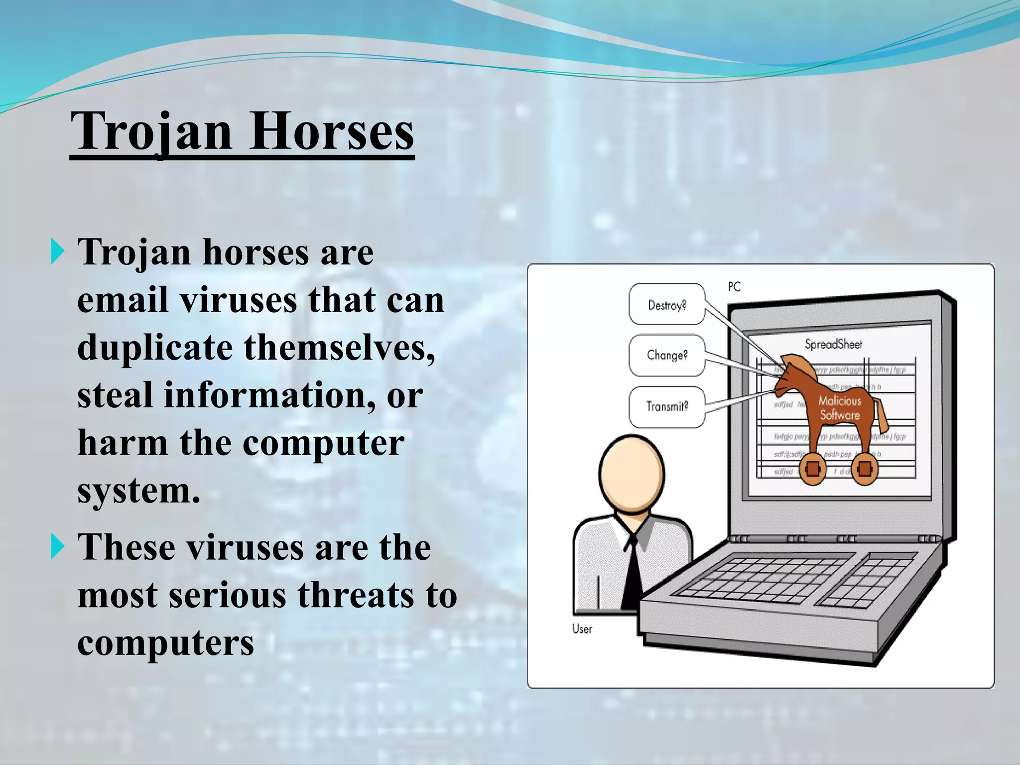 Trojan Horses
 Trojan horses are
email viruses that can
duplicate themselves,
steal information, or
harm the computer
system.
 These viruses are the
most serious threats to
computers
 