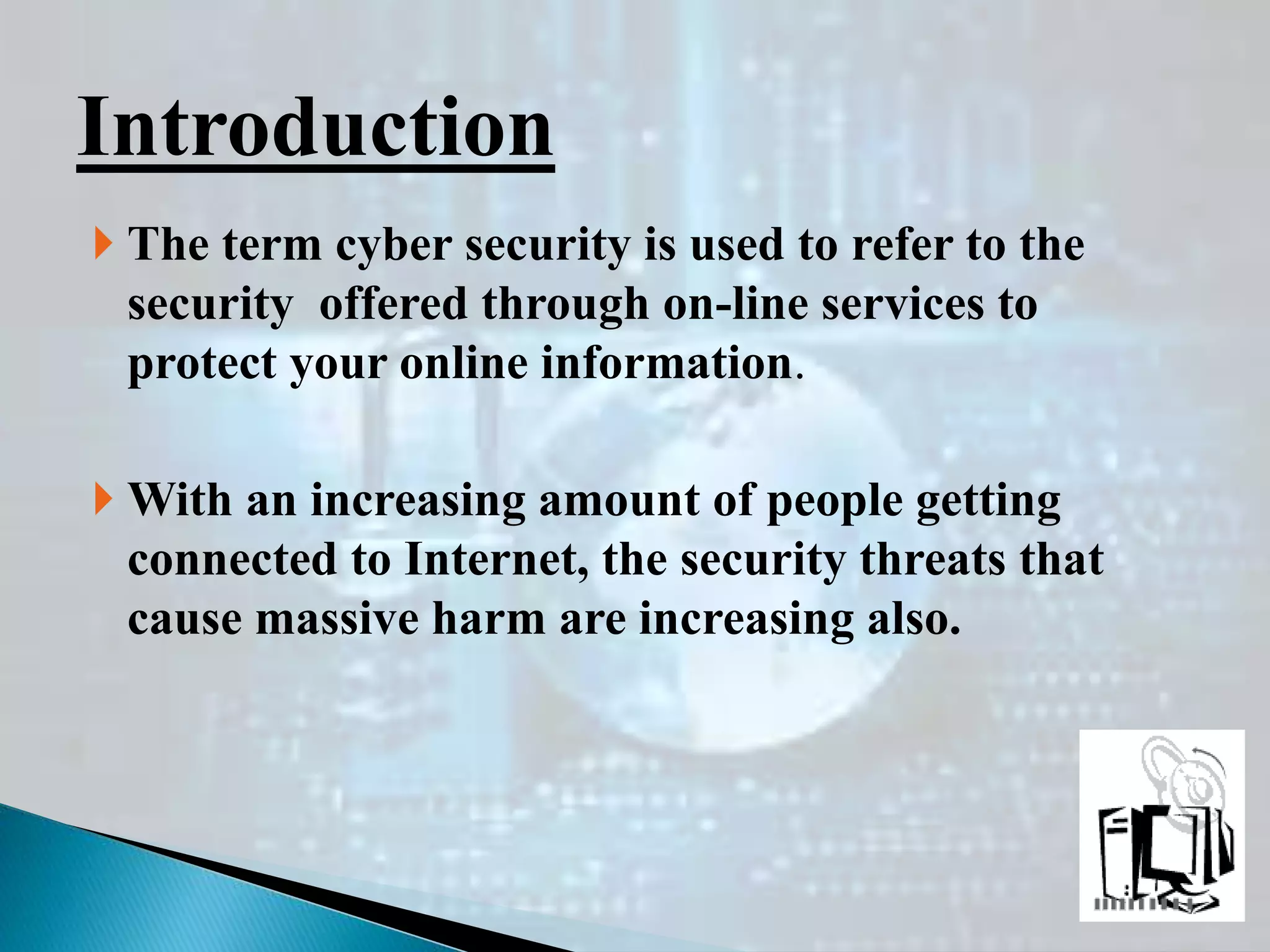  The term cyber security is used to refer to the
security offered through on-line services to
protect your online information.
 With an increasing amount of people getting
connected to Internet, the security threats that
cause massive harm are increasing also.
Introduction
 