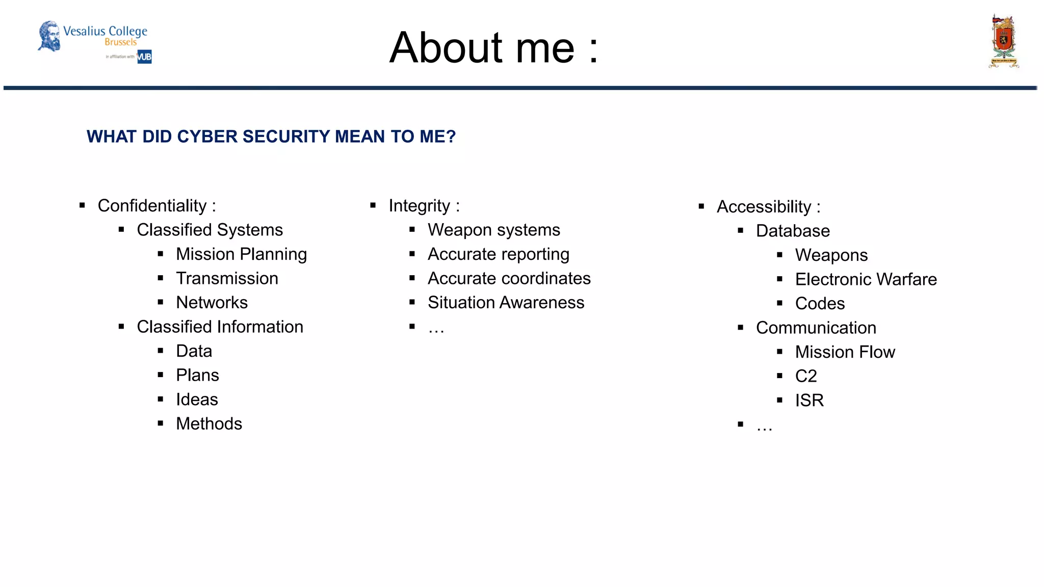 WHAT DID CYBER SECURITY MEAN TO ME?
 Confidentiality :
 Classified Systems
 Mission Planning
 Transmission
 Networks
 Classified Information
 Data
 Plans
 Ideas
 Methods
 Integrity :
 Weapon systems
 Accurate reporting
 Accurate coordinates
 Situation Awareness
 …
 Accessibility :
 Database
 Weapons
 Electronic Warfare
 Codes
 Communication
 Mission Flow
 C2
 ISR
 …
About me :
 