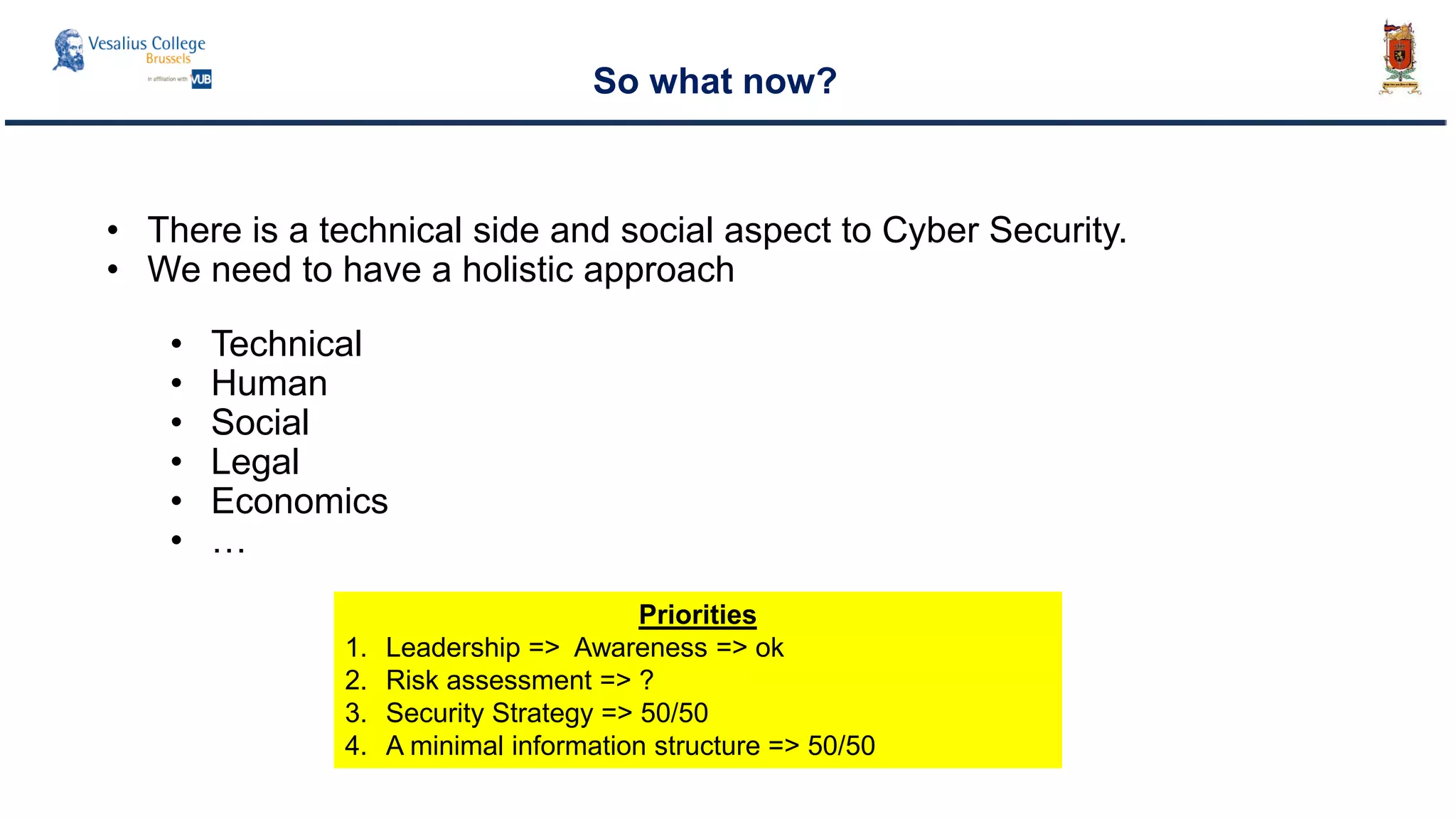 So what now?
• There is a technical side and social aspect to Cyber Security.
• We need to have a holistic approach
• Technical
• Human
• Social
• Legal
• Economics
• …
Priorities
1. Leadership => Awareness => ok
2. Risk assessment => ?
3. Security Strategy => 50/50
4. A minimal information structure => 50/50
 