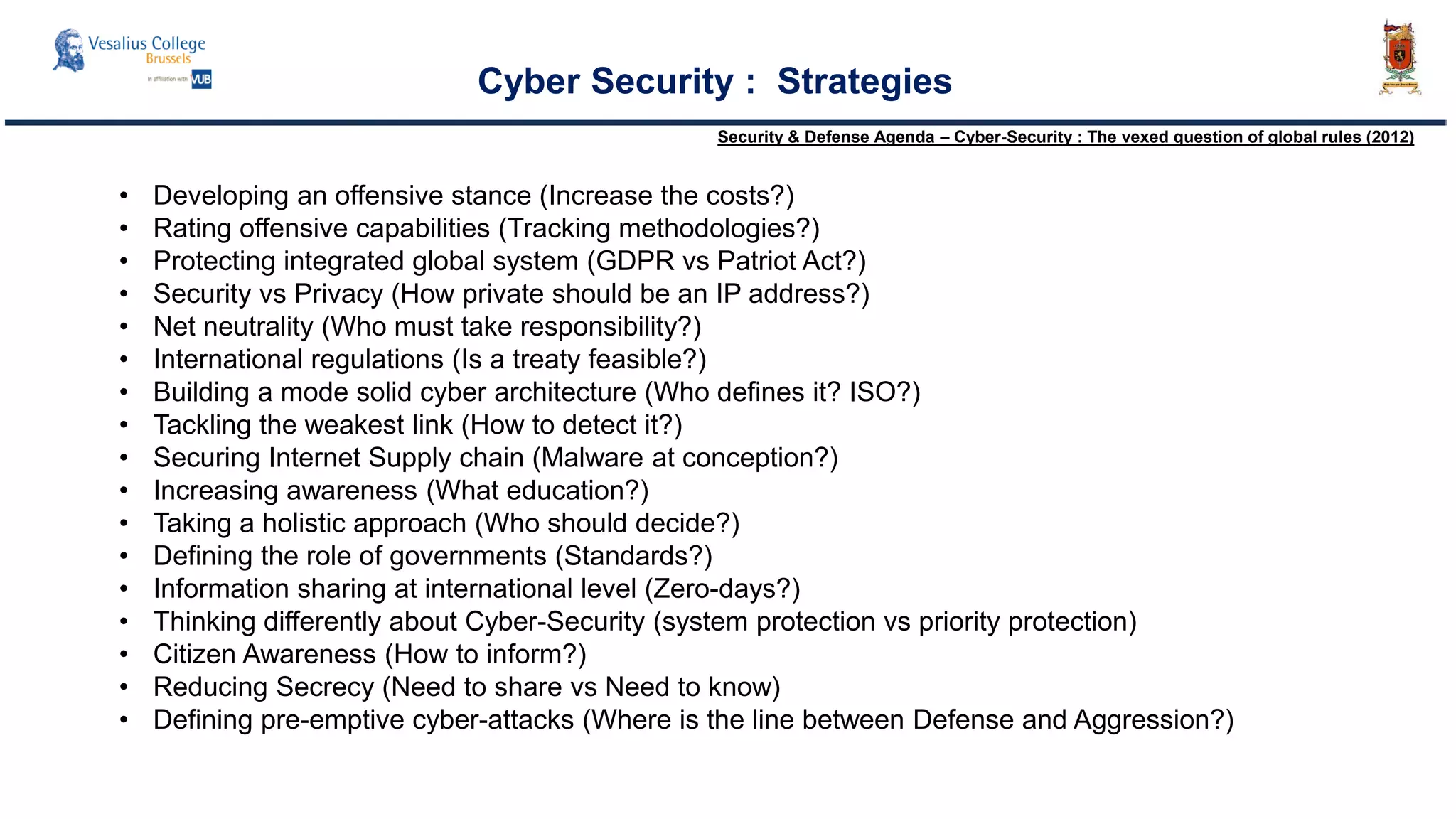 Cyber Security : Strategies
• Developing an offensive stance (Increase the costs?)
• Rating offensive capabilities (Tracking methodologies?)
• Protecting integrated global system (GDPR vs Patriot Act?)
• Security vs Privacy (How private should be an IP address?)
• Net neutrality (Who must take responsibility?)
• International regulations (Is a treaty feasible?)
• Building a mode solid cyber architecture (Who defines it? ISO?)
• Tackling the weakest link (How to detect it?)
• Securing Internet Supply chain (Malware at conception?)
• Increasing awareness (What education?)
• Taking a holistic approach (Who should decide?)
• Defining the role of governments (Standards?)
• Information sharing at international level (Zero-days?)
• Thinking differently about Cyber-Security (system protection vs priority protection)
• Citizen Awareness (How to inform?)
• Reducing Secrecy (Need to share vs Need to know)
• Defining pre-emptive cyber-attacks (Where is the line between Defense and Aggression?)
Security & Defense Agenda – Cyber-Security : The vexed question of global rules (2012)
 