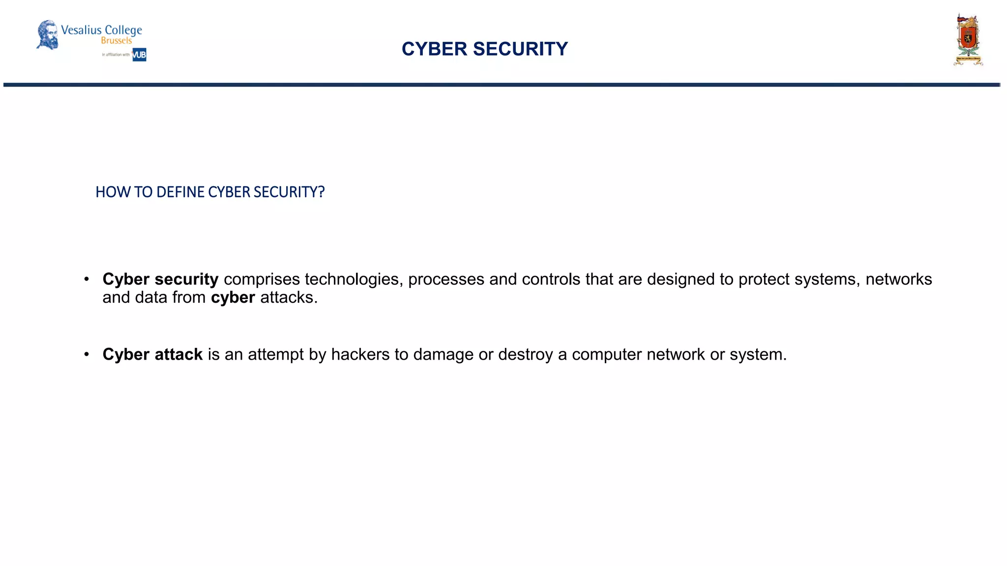 HOW TO DEFINE CYBER SECURITY?
• Cyber security comprises technologies, processes and controls that are designed to protect systems, networks
and data from cyber attacks.
• Cyber attack is an attempt by hackers to damage or destroy a computer network or system.
CYBER SECURITY
 