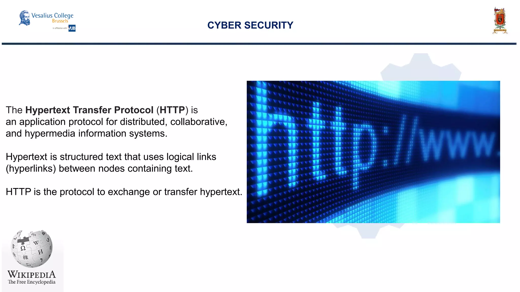 CYBER SECURITY
The Hypertext Transfer Protocol (HTTP) is
an application protocol for distributed, collaborative,
and hypermedia information systems.
Hypertext is structured text that uses logical links
(hyperlinks) between nodes containing text.
HTTP is the protocol to exchange or transfer hypertext.
 