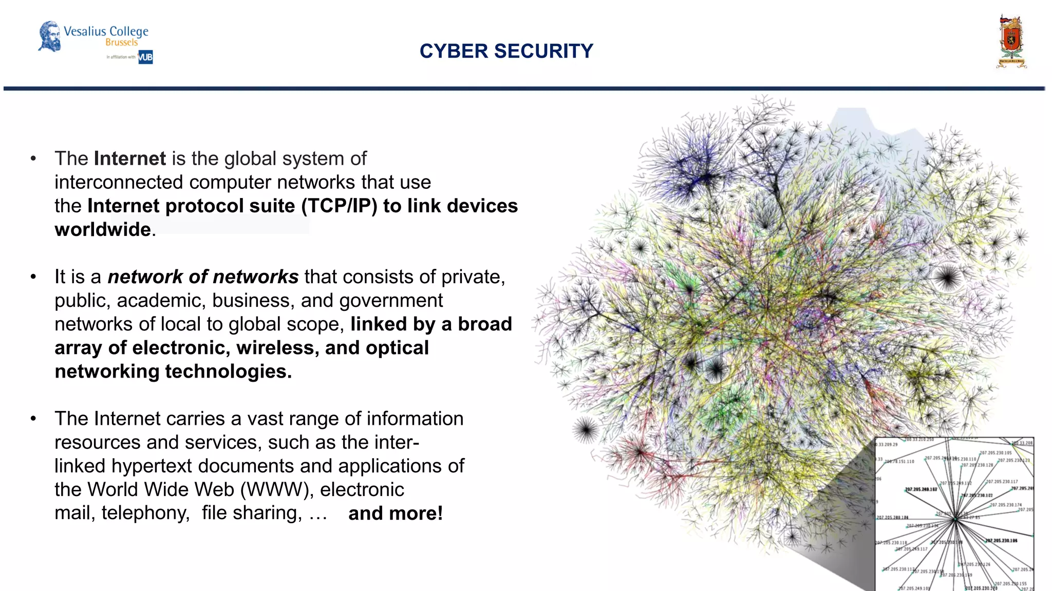 CYBER SECURITY
• The Internet is the global system of
interconnected computer networks that use
the Internet protocol suite (TCP/IP) to link devices
worldwide.
• It is a network of networks that consists of private,
public, academic, business, and government
networks of local to global scope, linked by a broad
array of electronic, wireless, and optical
networking technologies.
• The Internet carries a vast range of information
resources and services, such as the inter-
linked hypertext documents and applications of
the World Wide Web (WWW), electronic
mail, telephony, file sharing, … and more!
 