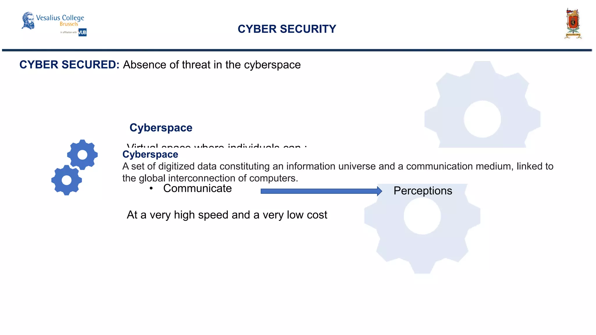 CYBER SECURITY
Cyberspace
CYBER SECURED: Absence of threat in the cyberspace
Virtual space where individuals can :
• Access Information
• Get Direct Controls over things
• Communicate
At a very high speed and a very low cost
Information
Controls
Perceptions
Cyberspace
A set of digitized data constituting an information universe and a communication medium, linked to
the global interconnection of computers.
 