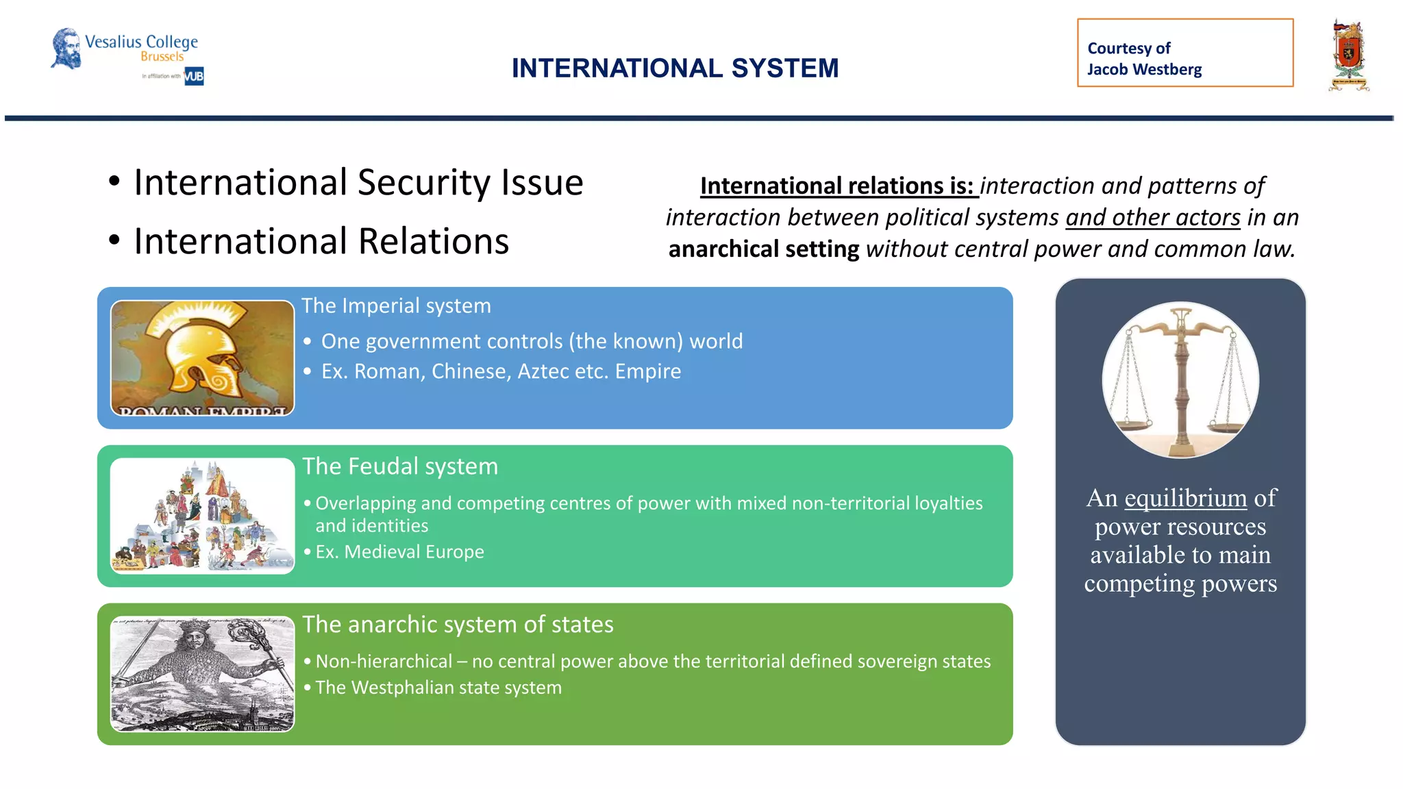 • International Security Issue
• International Relations
The Imperial system
• One government controls (the known) world
• Ex. Roman, Chinese, Aztec etc. Empire
The Feudal system
•Overlapping and competing centres of power with mixed non-territorial loyalties
and identities
•Ex. Medieval Europe
The anarchic system of states
•Non-hierarchical – no central power above the territorial defined sovereign states
•The Westphalian state system
International relations is: interaction and patterns of
interaction between political systems and other actors in an
anarchical setting without central power and common law.
An equilibrium of
power resources
available to main
competing powers
INTERNATIONAL SYSTEM
Courtesy of
Jacob Westberg
 