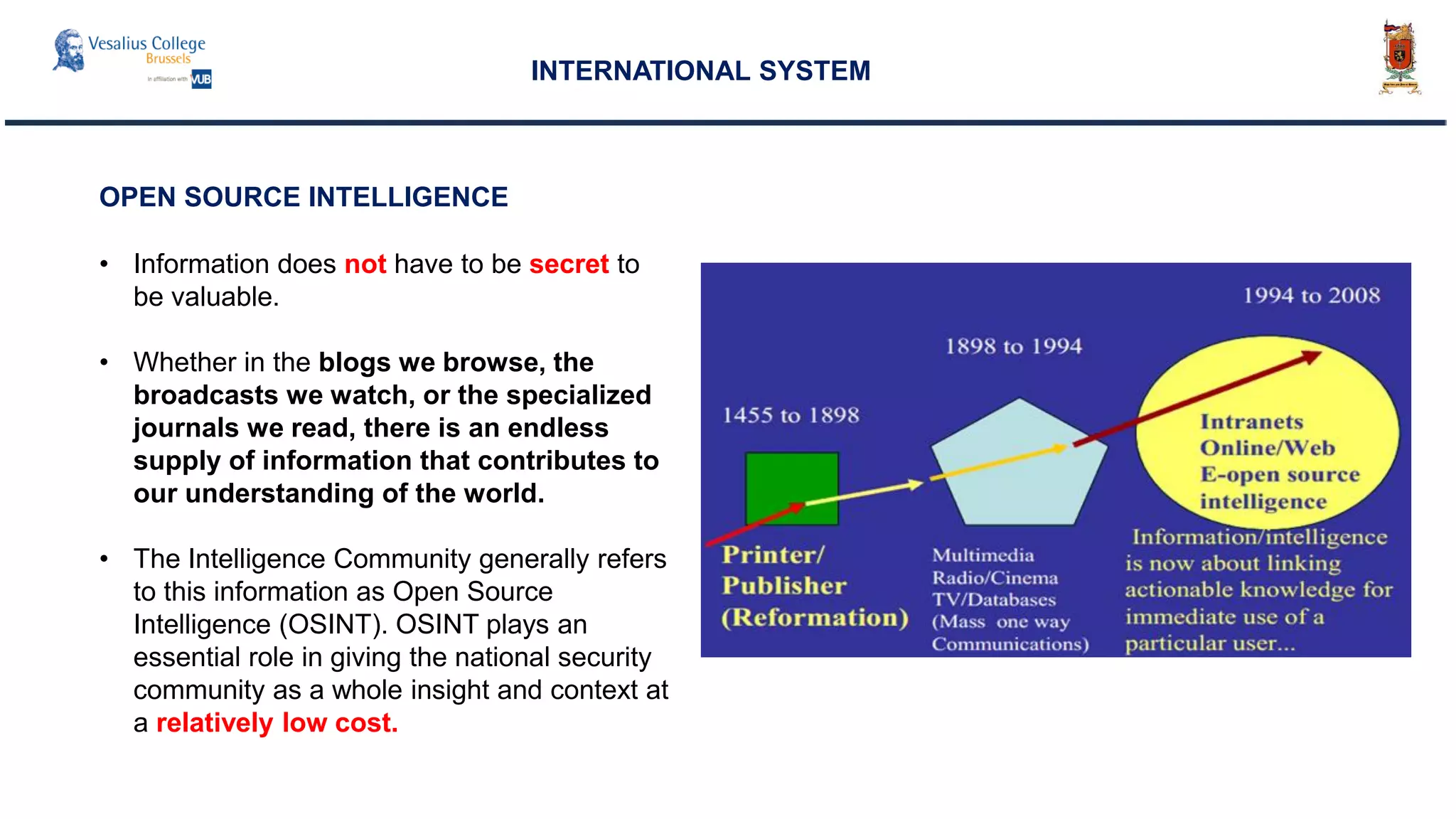 INTERNATIONAL SYSTEM
• Information does not have to be secret to
be valuable.
• Whether in the blogs we browse, the
broadcasts we watch, or the specialized
journals we read, there is an endless
supply of information that contributes to
our understanding of the world.
• The Intelligence Community generally refers
to this information as Open Source
Intelligence (OSINT). OSINT plays an
essential role in giving the national security
community as a whole insight and context at
a relatively low cost.
OPEN SOURCE INTELLIGENCE
 