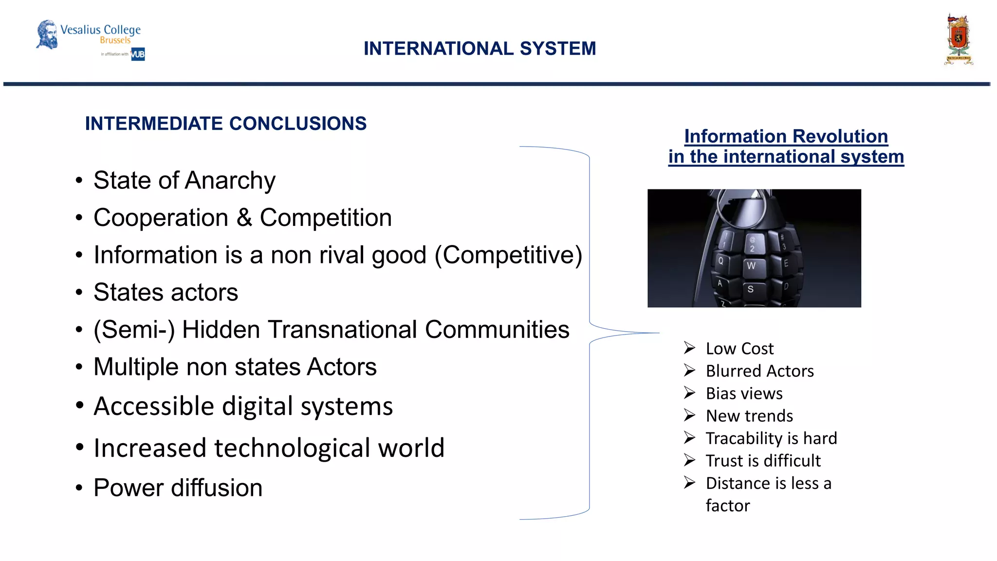 • State of Anarchy
• Cooperation & Competition
• Information is a non rival good (Competitive)
• States actors
• (Semi-) Hidden Transnational Communities
• Multiple non states Actors
• Accessible digital systems
• Increased technological world
• Power diffusion
INTERNATIONAL SYSTEM
INTERMEDIATE CONCLUSIONS
 Low Cost
 Blurred Actors
 Bias views
 New trends
 Tracability is hard
 Trust is difficult
 Distance is less a
factor
Information Revolution
in the international system
 