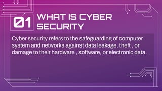 WHAT IS CYBER
SECURITY
Cyber security refers to the safeguarding of computer
system and networks against data leakage, theft , or
damage to their hardware , software, or electronic data.
01