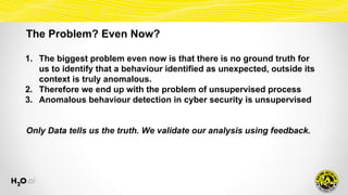 The Problem? Even Now?
1. The biggest problem even now is that there is no ground truth for
us to identify that a behaviour identified as unexpected, outside its
context is truly anomalous.
2. Therefore we end up with the problem of unsupervised process
3. Anomalous behaviour detection in cyber security is unsupervised
Only Data tells us the truth. We validate our analysis using feedback.
 